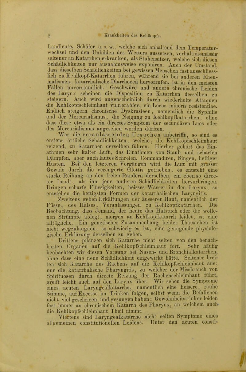 Landleute, Schäfer u. s. w., welche sich anhaltend dem Temperatur- wechsel und den Unhilden des Wetters aussetzen, verhältnissmässig seltener an Katarrhen erkranken, als Stubensitzor, welche sich diesen Schädlichkeiten nur ausnahmsweise exponiren. Auch der Umstand dass dieselben Schädlichkeiten bei gewissen Menschen fast ausschliess- lich zu Kohlkopf-Katarrhen führen, während sie bei anderen Rheu- matismen, katarrhalische Diarrhoeen hervorrufen, ist in den meisten Fällen unverständlich. Geschwüre und andere chronische Leiden des Larynx scheinen die Disposition zu Katarrhen desselben zu steigern. Auch wird augenscheinlich durch wiederholte Attaquen die Kehlkopfschleimhaut vulnerabler, ein Locus minoris resistentiae. Endlich steigern chronische Dyskrasieen, namentlich die Syphilis und der Mercurialismus, die Neigung zu Kehlkopfkatarrhen, ohne dass diese etwa als ein directes Symptom der secundären Lues oder des Mercurialismus angesehen werden dürften. Was die veranlassenden Ursachen anbetrifft, so sind es erstens örtliche Schädlichkeiten, welche, die Kehlkopfschleimhaut reizend, zu Katarrhen derselben führen. Hierher gehört das Ein- athmen sehr kalter Luft, das Einathmen von Staub und scharfen Dämpfen, aber auch lautes Schreien, Commandiren, Singen, heftiger Husten. Bei den letzteren Vorgängen wird die Luft mit grosser Gewalt durch die verengerte Glottis getrieben, es entsteht eine starke Reibung an den freien Rändern derselben, ein eben so direc- ter Insult, als ihn jene anderen Schädlichkeiten hervorbringen. Dringen scharfe Flüssigkeiten, heisses Wasser in den Larynx, so entstehen die heftigsten Formen der katarrhalischen Laryngitis. Zweitens geben Erkältungen der äusseren Haut, namentlich der Füsse, des Halses, Veranlassungen zu Kehlkopfkatarrhen. Die Beobachtung, dass Jemand, der heute das Halstuch oder die wolle- nen Strümpfe ablegt, morgen an Kehlkopfkatarrh leidet, ist eine alltägliche. Ein genetischer Zusammenhang beider Thatsachen ist nicht wegzuläugnen, so schwierig es ist, eine genügende physiolo- gische Erklärung derselben zu geben. Drittens pflanzen sich Katarrhe nicht selten von den benach- barten Organen auf die Kehlkopfschleimhaut fort. Sehr häufig beobachten wir diesen Vorgang bei Nasen- und Bronchialkatarrhen, ohne dass eine neue Schädlichkeit eingewirkt hätte. Seltener brei- ten sich Katarrhe des Rachens auf die Kehlkopfschleimhaut aus; nur die katarrhalische Pharyngitis, zu welcher der Missbrauch von Spirituosen durch directe Reizung der Rachenschleimhaut führt, greift leicht auch auf den Larynx über. Wir sehen die Symptome eines acuten Laryngealkatarrhs, namentlich eine heisere, rauhe Stimme, aufExcesse im Trinken folgen, selbst wenn die Befallenen nicht viel geschrieen und gesungen haben; Gewohnheitstrinker leiden fast immer an chronischem Katarrh des Pharynx, an welchem auch die Kehlkopfschleimhaut Theil nimmt. Viertens sind Laryngealkatarrhe nicht selten Symptome eines allgemeinen constitutionellen Leidens. Unter den acuten consti-