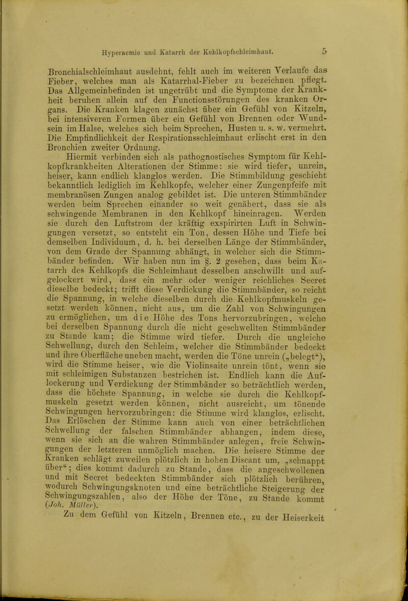 Bronchialschleimhaut ausdehnt, fehlt auch im weiteren Verlaufe das Fieber, welches man als Katarrhal-Fieber zu bezeichnen pflegt. Das Allgemeinbefinden ist ungetrübt und die Symptome der Krank- heit beruhen allein auf den Functionsstörungen des kranken Or- gans. Die Kranken klagen zunächst über ein Gefühl von Kitzeln, bei intensiveren Formen über ein Gefühl von Brennen oder Wund- sein im Halse, welches sich beim Sprechen, Husten u. s. w. vermehrt. Die Empfindlichkeit der Respirationsschleimhaut erlischt erst in den Bronchien zweiter Ordnung. Hiermit verbinden sich als pathognostisches Symptom für Kehl- kopfkrankheiten Alterationen der Stimme: sie wird tiefer, unrein, heiser, kann endlich klanglos werden. Die Stimmbildung geschieht bekanntlich lediglich im Kehlkopfe, welcher einer Zungenpfeife mit membranösen Zungen analog gebildet ist. Die unteren Stimmbänder werden beim Sprechen einander so weit genähert, dass sie als schwingende Membranen in den Kehlkopf hineinragen. Werden sie durch den Luftstrom der kräftig exspirirten Luft in Schwin- gungen versetzt, so entsteht ein Ton, dessen Höhe und Tiefe bei demselben Individuum, d. h. bei derselben Länge der Stimmbänder, von dem Grade der Spannung abhängt, in welcher sich die Stimm- bänder befinden. Wir haben nun im §'. 2 gesehen, dass beim Ka- tarrh des Kehlkopfs die Schleimhaut desselben anschwillt und auf- gelockert wird, dass ein mehr oder weniger reichliches Secret dieselbe bedeckt; trifft diese Verdickung die Stimmbänder, so reicht die Spannung, in welche dieselben durch die Kehlkopfmuskeln ge- setzt werden können, nicht aus, um die Zahl von Schwingungen zu ermöglichen, um die Höhe des Tons hervorzubringen, welche bei derselben Spannung durch die nicht geschwellten Stimmbänder zu Stande kam; die Stimme wird tiefer. Durch die ungleiche Schwellung, durch den Schleim, welcher die Stimmbänder bedeckt und ihre Oberfläche uneben macht, werden die Töne unrein („belegt), wird die Stimme heiser, wie die Violinsaite unrein tönt, wenn sie mit schleimigen Substanzen bestrichen ist. Endlich kann die Auf- lockerung und Verdickung der Stimmbänder so beträchtlich werden, dass die höchste Spannung, in welche sie durch die Kehlkopf- muskeln gesetzt werden können, nickt ausreicht, um tönende Schwingungen hervorzubringen: die Stimme wird klanglos, erlischt. Das Erlöschen der Stimme kann auch von einer beträchtlichen Schwellung der falschen Stimmbänder abhangen, indem diese, wenn sie sich an die wahren Stimmbänder anlegen, freie Schwin- gungen der letzteren unmöglich machen. Die heisere Stimme der Kranken schlägt zuweilen plötzlich in hohen Discant um, „schnappt über; dies kommt dadurch zu Stande, dass die angeschwollenen und mit Secret bedeckten Stimmbänder sich plötzlich berühren wodurch Schwingungsknoten und eine beträchtliche Steigerung der Schwingungszahlen, also der Höhe der Töne, zu Stande kommt (Joh. Müller). Zu dem Gefühl von Kitzeln, Brennen etc., zu der Heiserkeit