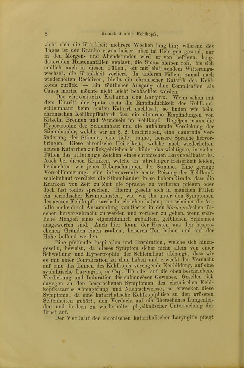 zieht sich die Krankheit mehrere Wochen lang hin; während des Tages ist der Kranke etwas heiser, aber im Uebrigen gesund, nur in den Morgen- und Abendstunden wird er von heftigen, lang- dauernden Hustenanfällen geplagt; die Sputa bleiben roh, bis sich endlich auch in diesen Fällen, oft mit eintretendem Witterungs- wechsel, die Krankheit verliert. In anderen Fällen, zumal nach wiederholten Eecidiven, bleibt ein chronischer Katarrh des Kehl- kopfs zurück. — Ein tödtlicher Ausgang ohne Complication als Causa mortis, möchte nicht leicht beobachtet werden. Der chronische Katarrh des Larynx. Wenn schon mit dem Eintritt der Sputa cocta die Empfindlichkeit der Kehlkopf- schleimhaut beim acuten Katarrh nachlässt, so finden wir beim chronischen Kehlkopfkatarrh fast nie abnorme Empfindungen von Kitzeln, Brennen und Wundsein im Kehlkopf. Dagegen muss die Hypertrophie der Schleimhaut und die anhaltende Verdickung der Stimmbänder, welche wir im §. 2. beschrieben, eine dauernde Ver- änderung der Stimme, eine tiefe, rauhe, heisere Sprache hervor- bringen. Diese chronische Heiserkeit, welche nach wiederholten acuten Katarrhen zurückgeblieben ist, bildet das wichtigste, in vielen Fällen das alleinige Zeichen eines chronischen Laryngealkatarrhs. Auch bei diesen Kranken, welche an jahrelanger Heiserkeit leiden, beobachten wir jenes Ueberschnappen der Stimme. Eine geringe Verschlimmerung, eine intercurrente acute Reizung der Kehlkopf- schleimhaut verdickt die Stimmbänder in so hohem Grade, dass die Kranken von Zeit zu Zeit die Sprache zu verlieren pflegen oder doch fast tonlos sprechen. Hierzu gesellt sich in manchen Fällen ein periodischer Krampfhusten, wie wir ihn unter den Symptomen des acuten Kehlkopfkatarrhs beschrieben haben; nur scheinen die An- fälle mehr durch Ansammlung von Secret in den Morgagni''sehen Ta- schen hervorgebracht zu werden und vorüber zu gehen, wenn spär- liche Mengen eines eigentümlich geballten, gelblichen Schleimes ausgeworfen sind. Auch hier kann der Husten aus den bespro- chenen Gründen einen rauhen, heiseren Ton haben und auf der Höhe bellend werden. Eine pfeifende Inspiration und Exspiration, welche sich hinzu- gesellt, beweist, da dieses Symptom sicher nicht allein von einer Schwellung und Hypertrophie der Schleimhaut abhängt, dass wir es mit einer Complication zu thun haben und erweckt den Verdacht auf eine das Lumen des Kehlkopfs verengende Neubildung, auf eine syphilitische Laryngitis, (s. Cap. III) oder auf die oben beschriebene Verdickung und Induration des submucösen Gewebes. Gesellen sich dagegen zu den besprochenen Symptomen des chronischen Kehl- kopfkatarrhs Abmagerung und Nachtschweisse, so erwecken diese Symptome, da eine katarrhalische Kehlkopfphtise zu den grössten Seltenheiten gehört, den Verdacht auf ein übersehenes Lungenlei- den und fordern zu wiederholter physikalischer Untersuchung der Brust auf. Der Verlauf der chronischen katarrhalischen Laryngitis pflegt