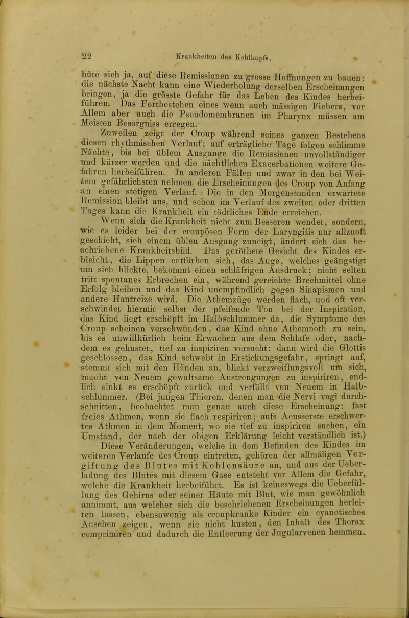 hüte sich ja, auf diese Remissionen zu grosse Hoffnungen zu bauen: die nächste Nacht kann eine Wiederholung derselben Erscheinungen bringen, ja die grösste Gefahr für das Leben des Kindes herbei- führen. Das Fortbestehen eines wenn auch massigen Fiebers, vor Allem aber auch die Pseudomembranen im Pharynx müssen am Meisten Besorgniss erregen. Zuweilen zeigt der Croup während seines ganzen Bestehens diesen rhythmischen Verlauf; auf erträgliche Tage folgen schlimme Nächte, bis bei üblem Ausgange die Remissionen unvollständiger und kürzer werden und die nächtlichen Exacerbationen weitere Ge- fahren herbeiführen. In anderen Fällen und zwar in den bei Wei- tem gefährlichsten nehmen die Erscheinungen des Croup von Anfang an einen stetigen Verlauf. Die in den Morgenstunden erwartete Remission bleibt aus, und schon im Verlauf des zweiten oder dritten Tages kann die Krankheit ein tödtliches Ende erreichen. Wenn sich die Krankheit nicht zum Besseren wendet, sondern, wie es leider bei der croupösen Form der Laryngitis nur allzuoft geschieht, sich einem üblen Ausgang zuneigt, ändert sich das be- schriebene Krankheitsbild. Das geröthete Gesicht des Kindes er- bleicht, die Lippen entfärben sich, das Auge, welches geängstigt um sich blickte, bekommt einen schläfrigen Ausdruck; nicht selten tritt spontanes Erbrechen ein, während gereichte Brechmittel ohne Erfolg bleiben und das Kind unempfindlich gegen Sinapismen und andere Hautreize wird. Die Athemzüge werden flach, und oft ver- schwindet hiermit selbst der pfeifende Ton bei der Inspiration, ■das Kind liegt erschöpft im Halbschlummer da, die Symptome des Croup scheinen verschwunden, das Kind ohne Athemnoth zu sein, bis es unwillkürlich beim Erwachen aus dem Schlafe oder, nach- dem es gehustet, tief zu inspiriren versucht: dann wird die Glottis geschlossen, das Kind schwebt in Erstickungsgefahr, springt auf, stemmt sich mit den Händen an, blickt verzweiflungsvoll um sich, macht von Neuem gewaltsame Anstrengungen zu inspiriren, end- lich sinkt es erschöpft zurück und verfällt von Neuem in Halb- schlummer. (Bei jungen Thieren, denen man die Nervi vagi durch- schnitten, beobachtet man genau auch diese Erscheinung: fast freies Athmen, wenn sie flach respiriren; aufs Aeusserste erschwer- tes Athmen in dem Moment, wo sie tief zu inspiriren suchen, ein Umstand, der nach der obigen Erklärung leicht verständlich ist.) Diese Veränderungen, welche in dem Befinden des Kindes im weiteren Verlaufe des Croup eintreten, gehören der allmäligen Ver- giftung des Blutes mit Kohlensäure an, und aus derUeber- ladung des Blutes mit diesem Gase entsteht vor Allem die Gefahr, welche die Krankheit herbeiführt. Es ist keineswegs die Ueberfül- lung des Gehirns oder seiner Häute mit Blut, wie man gewöhnlich annimmt, aus welcher sich die beschriebenen Erscheinungen herlei- ten lassen, ebensowenig als croupkranke Kinder ein cyanotisches Ansehen zeigen, wenn sie nicht husten, den Inhalt des Thorax comprimiren und dadurch die Entleerung der Jugularvenen hemmen.