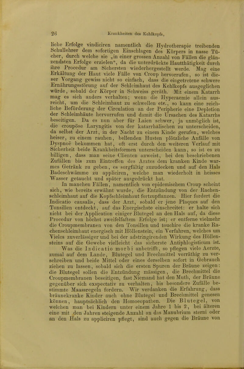 liehe Erfolge vindiciren namentlich die Hydrotherapie treibenden Schullehrer dem sofortigen Einschlagen des Körpers in nasse Tü- cher, durch welche sie „in einer grossen Anzahl von Fällen die glän- zendsten Erfolge erzielen, da die unterdrückte Hautthätigkeit durch ihre Procedur am Sichersten wiederhergestellt werde. Mag eine Erkältung der Haut viele Fälle von Croup hervorrufen, so ist die- ser Vorgang gewiss nicht so einfach, dass die eingetretene schwere Ernährungsstörung auf der Schleimhaut des Kehlkopfs ausgeglichen würde, sobald der Körper in Schweiss geräth. Mit einem Katarrh mag es sich anders verhalten; wenn die Hyperaemie allein aus- reicht, um die Schleimhaut zu schwellen etc., so kann eine reich- liche Beförderung der Circulation an der Peripherie eine Depletion der Schleimhäute hervorrufen und damit die Ursachen des Katarrhs beseitigen. Da es nun aber für Laien schwer, ja unmöglich ist, die croupöse Laryngitis von der katarrhalischen zu unterscheiden, da selbst der Arzt, in der Nacht zu einem Kinde gerufen, welches heiser, zu einem rauhen, bellenden Husten plötzliche Anfälle von Dyspnoe bekommen hat, oft erst durch den weiteren Yerlauf mit Sicherheit beide Krankheitsformen unterscheiden kann, so ist es zu billigen, dass man seine Clienten anweist, bei den beschriebenen Zufällen bis zum Eintreffen des Arztes dem kranken Kinde war- mes Getränk zu geben, es sorgfältig zuzudecken und auf den Hals Badeschwämme zu appliciren, welche man wiederholt in heisses Wasser getaucht und später ausgedrückt hat. In manchen Fällen, namentlich von epidemischem Croup scheint sich, wie bereits erwähnt wurde, die Entzündung von der Rachen- schleimhaut auf die Kopfschleimhaut fortzupflanzen. Hier fordert die Indicatio causalis, dass der Arzt, sobald er jene Plaques auf den Tonsillen entdeckt, auf das Energischste einschreitet: er halte sich nicht bei der Application einiger Blutegel an den Hals auf, da diese Procedur von höchst zweifelfaftem Erfolge ist; er entferne vielmehr die Croupmembranen von den Tonsillen und touchire die kranke Ra- chenschleimhaut energisch mit Höllenstein, ein Verfahren, welches um Vieles zuverlässiger und bei der adstringirenden Wirkung des Höllen- steins auf die Gewebe vielleicht das sicherste Antiphlogisticum ist. Was die Indicatio morbi anbetrifft, so pflegen viele Aerzte, zumal auf dem Lande, Blutegel und Brechmittel vorräthig zu ver- schreiben und beide Mittel oder eines derselben sofort in Gebrauch ziehen zu lassen, sobald sich die ersten Spuren der Bräune zeigen: die Blutegel sollen die Entzündung massigen, die Brechmittel die Croupmembranen beseitigen, fast Niemand hat den Mutb, der Bräune gegenüber sich exspectativ zu verhalten, bis besondere Zufälle be- stimmte Maassregeln fordern. Wir verdanken die Erfahrung, dass bräunekranke Kinder auch ohne Blutegel und Brechmittel genesen können, hauptsächlich den Homoeopathen. Die Blutegel, von welchen man bei Kindern unter einem Jahre 1 bis 2, bei älteren eine mit den Jahren steigende Anzahl an das Manubrium stemi oder an den Hals zu appliciren pflegt, sind auch gegen die Bräune von