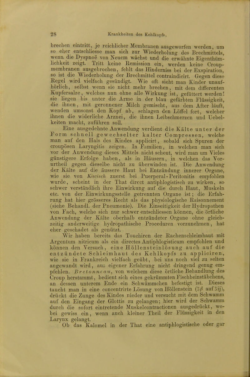 brechen eintritt, je reichlicher Membranen ausgeworfen werden, um so eher entschliesse man sich zur Wiederholung des Brechmittels, wena die Dyspnoe von Neuem wächst und die erwähnte Eigentüm- lichkeit zeigt. Tritt keine Remission ein, werden keine Croup- membranen ausgebrochen, fehlt das Hinderniss bei der Exspiration, so ist die Wiederholung der Brechmittel contraindicirt. Gegen diese Regel wird vielfach gesündigt. Wie oft sieht man Kinder unauf- hörlich, selbst wenn sie nicht mehr brechen, mit dem differenten Kupfersalze, welches nun ohne alle Wirkung ist, gefüttert werden! sie liegen bis unter die Arme in der blau gefärbten Flüssigkeit, die ihnen, mit geronnener Milch gemischt, aus dem After läuft, wenden umsonst den Kopf ab, schlagen den Löffel fort, welcher ihnen die widerliche Arznei, die ihnen Leibschmerzen und Uebel- keiten macht, zuführen soll. Eine ausgedehnte Anwendung verdient die Kälte unter der Eorm schnell gewechselter kalter Compressen, welche man auf den Hals des Kindes applicirt, sobald sich Spuren der croupösen Laryngitis zeigen. In Familien, in welchen man sich vor der Anwendung dieses Mittels nicht scheut, wird man um Vieles günstigere Erfolge haben, als in Häusern, in welchen das Vor- urtheil gegen dieselbe nicht zu überwinden ist. Die Anwendung der Kälte auf die äussere Haut bei Entzündung innerer Organe, wie sie von Khoisch zuerst bei Puerperal-Peritonitis empfohlen wurde, scheint in der That direct antiphlogistisch zu wirken, so schwer verständlich ihre Einwirkung auf die durch Haut, Muskeln etc. von der Einwirkungsstelle getrennten Organe ist; die Erfah- rung hat hier grösseres Recht als das physiologische Raisonnement (siehe Behandl. der Pneumonie). Die Einseitigkeit der Hydropathen von Fach, welche sich nur schwer entschliessen können, die örtliche Anwendung der Kälte oberhalb entzündeter Organe ohne gleich- zeitig anderweitige hydropathische Proceduren vorzunehmen, hat eher geschadet als genützt. Wir haben bereits das Touchiren der Rachenschleimhaut mit Argen tum nitricum als ein directes Antiphlogisticum empfohlen und können den Versuch, eine Höllensteinlösung auch auf die entzündete Schleimhaut des Kehlkopfs zu appliciren, wie sie in Frankreich vielfach geübt, bei uns noch viel zu selten angewandt wird, aus eigener Erfahrung nicht dringend genug em- pfehlen. B r etonne au, von welchem diese örtliche Behandlung des Croup herstammt, bedient sich eines gekrümmten Fischbeinstäbchens, an dessen unterem Ende ein Schwämmchen befestigt ist. Dieses taucht man in eine concentrirte Lösung von Höllenstein (5ß auföij), drückt die Zunge des Kindes nieder und versucht mit dem Schwamm auf den Eingang der Glottis zu gelangen; hier wird der Schwamm durch die sofort eintretende Muskelcontractionen ausgedrückt, wo- bei gewiss ein, wenn auch kleiner Theil der Flüssigkeit in den Larynx gelangt. Ob das Kalomel in der That eine antiphlogistische oder gar