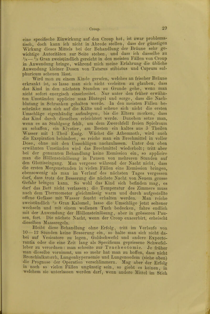 eine speeifische Einwirkung auf den Croup hat, ist zwar problema- tisch, doch kann ich nicht in Abrede stellen, dass der günstigen Wirkung dieses Mittels bei der Behandlung der Bräune sehr ge- wichtige Autoritäten zur Seite stehen, und dass ich dasselbe zu x/4 — lfa Gran zweistündlich gereicht in den meisten Fällen von Croup in Anwendung bringe, während mich meine Erfahrung die übliche Anwendung kleiner Dosen von Tatarus stibiatus und Cuprum sul- phuricum scheuen lässt. Wird man zu einem Kinde gerufen, welches an frischer Bräune erkrankt ist, so lasse man sich nicht verleiten zu glauben, dass das Kind in den nächsten Stunden zu Grunde gehe, wenn man nicht sofort energisch einschreitet. Nur unter den früher erwähn- ten Umständen applicire man Blutegel und sorge, dass die Nach- blutung in Schranken gehalten werde. In den meisten Fällen be- schränke man sich auf die Kälte und scheue sich nicht die ersten Umschläge eigenhändig aufzulegen, bis die Eltern merken, dass das Kind durch dieselben erleichtert werde. Daneben setze man, wenn es an Stuhlgang fehlt, um dem Zwerchfell freien Spielraum zu schaffen, ein Klystier, am Besten ein kaltes aus 3 Theilen Wasser mit 1 Theil Essig. Wächst die Athemnoth, wird auch die Exspiration behindert, so reiche man ein Brechmittel in voller Dose, ohne mit den Umschlägen nachzulassen. Unter den oben erwähnten Umständen wird das Brechmittel wiederholt; tritt aber bei der genannten Behandlung keine Remission ein, so applicire man die Höllensteinlösung in Pausen von mehreren Stunden auf den Glottiseingang. Man vergesse während der Nacht nicht, dass die ersten Morgenstunden in vielen Fällen eine Remission bringen, ebensowenig als man im Verlauf des nächsten Tages -vergessen darf, dass trotz der Besserung die nächste Nacht von Neuem grosse Gefahr bringen kann. So wohl das Kind sich befinden mag, es darf das Bett nicht verlassen; die Temperatur des Zimmers muss nach dem Thermometer gleichmässig warm und durch aufgestellte offene Gefässe mit Wasser feucht erhalten werden. Man reiche zweistündlich V2 Gran Kalomel, lasse die Umschläge jetzt seltener wechseln und mit einem wollenen Tuch bedecken, fahre endlich mit der Anwendung der Höllensteinlösung, aber in grösseren Pau- sen, fort. Die nächste IS acht, wenn der Croup exaeerbirt, erheischt dieselben Maassregeln. Bleibt diese Behandlung ohne Erfolg, tritt im Verlaufe von 10—12 Stunden keine Besserung ein, so halte man sich nicht da- bei auf Vesicatore zu legen, Goldschwefel und andere Expecto- rantia oder die eine Zeit lang als Specificum gepriesene Schwefel- leber zu verordnen: man schreite zur Tracheotomie. Je früher man dieselbe vornimmt, um so mehr hat man zu hoffen, dass nicht Bronchialkatarrh, Lungenhyperaemie und Lungenoedem (siehe oben) die Prognose der Operation verschlimmern. Mag aber der Erfolg in noch so vielen Fällen ungünstig sein, so giebt es keinen in welchem sie unterlassen werden darf, wenn andere Mittel im Stich