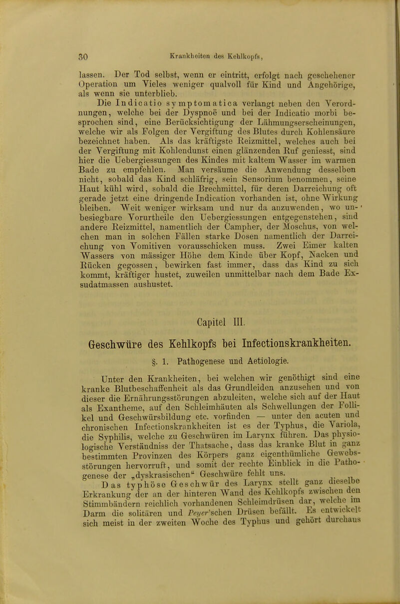 lassen. Der Tod selbst, wenn er eintritt, erfolgt nach geschehener Operation um Vieles weniger qualvoll für Kind und Angehörige, als wenn sie unterblieb. Die Indicatio symptomatica verlangt neben den Verord- nungen, welche bei der Dyspnoe und bei der Indicatio morbi be- sprochen sind, eine Berücksichtigung der Lähmungserscheinungen, welche wir als Folgen der Vergiftung des Blutes durch Kohlensäure bezeichnet haben. Als das kräftigste Reizmittel, welches auch bei der Vergiftung mit Kohlendunst einen glänzenden Ruf geniesst, sind hier die Uebergiessungen des Kindes mit kaltem Wasser im warmen Bade zu empfehlen. Man versäume die Anwendung desselben nicht, sobald das Kind schläfrig, sein Sensorium benommen, seine Haut kühl wird, sobald die Brechmittel, für deren Darreichung oft gerade jetzt eine dringende Indication vorhanden ist, ohne Wirkung bleiben. Weit weniger wirksam und nur da anzuwenden, wo un- besiegbare Vorurtheile den Uebergiessungen entgegenstehen, sind andere Reizmittel, namentlich der Campher, der Moschus, von wel- chen man in solchen Fällen starke Dosen namentlich der Darrei- chung von Vomitiven vorausschicken muss. Zwei Eimer kalten Wassers von mässiger Höhe dem Kinde über Kopf, Nacken und Rücken gegossen, bewirken fast immer, dass das Kind zu sich kommt, kräftiger hustet, zuweilen unmittelbar nach dem Bade Ex- sudatmassen aushustet. Capitel III. Geschwüre des Kehlkopfs bei Infectionskrankheiten. §. 1. Pathogenese und Aetiologie. Unter den Krankheiten, bei welchen wir genöthigt sind eine kranke Blutbeschaffenheit als das G-rundleiden anzusehen und von dieser die Ernährungsstörungen abzuleiten, welche sich auf der Haut als Exantheme, auf den Schleimhäuten als Schwellungen der Folli- kel und Geschwürsbildung etc. vorfinden — unter den acuten und chronischen Infectionskrankheiten ist es der Typhus, die Variola, die Syphilis, welche zu Geschwüren im Larynx führen. Das physio- logische Verständniss der Thatsache, dass das kranke Blut in ganz bestimmten Provinzen des Körpers ganz eigenthümliche Gewebs- störungen hervorruft, und somit der rechte Einblick in die Patho- genese der „dyskrasischen Geschwüre fehlt uns. Das typhöse Geschwür des Larynx stellt ganz dieselbe Erkrankung der an der hinteren Wand des Kehlkopfs zwischen den Stimmbändern reichlich vorhandenen Schleimdrüsen dar, welche im Darm die solitären und Pßyer'schen Drüsen befällt. Es entwickelt sich meist in der zweiten Woche des Typhus und gehört durchaus