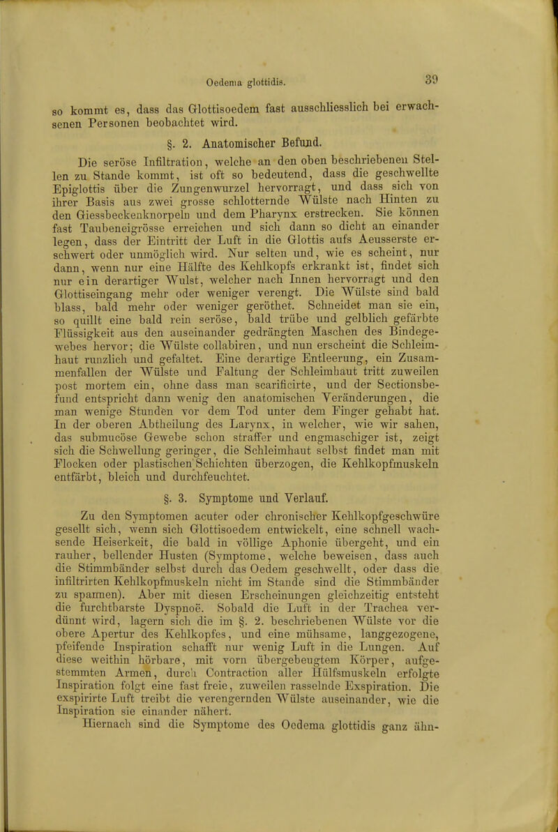 so kommt es, dass das Glottisoedem fast ausschliesslich bei erwach- senen Personen beobachtet wird. §. 2. Anatomischer Befimd. Die seröse Infiltration, welche an den oben beschriebenen Stel- len zu Stande kommt, ist oft so bedeutend, dass die geschwellte Epiglottis über die Zungenwurzel hervorragt, und dass sich von ihrer Basis aus zwei grosse schlotternde Wülste nach Hinten zu den Giessbeckenknorpeln und dem Pharynx erstrecken. Sie können fast Taubeneigrösse erreichen und sich dann so dicbt an einander legen, dass der Eintritt der Luft in die Glottis aufs Aeusserste er- schwert oder unmöglich wird. Nur selten und, wie es scheint, nur dann, wenn nur eine Hälfte des Kehlkopfs erkrankt ist, findet sich nur ein derartiger Wulst, welcher nach Innen hervorragt und den Glottiseingang mehr oder weniger verengt. Die Wülste sind bald blass, bald mehr oder weniger geröthet. Schneidet man sie ein, so quillt eine bald rein seröse, bald trübe und gelblich gefärbte Flüssigkeit aus den auseinander gedrängten Maschen des Bindege- webes hervor; die Wülste collabiren, und nun erscheint die Schleim- haut runzlich und gefaltet. Eine derartige Entleerung, ein Zusam- menfallen der Wülste und Faltung der Schleimbaut tritt zuweilen post mortem ein, ohne dass man scarificirte, und der Sectionsbe- fund entspricht dann wenig den anatomischen Veränderungen, die man wenige Stunden vor dem Tod unter dem Einger gehabt hat. In der oberen Abtheilung des Larynx, in welcher, wie wir sahen, das submucöse Gewebe schon straffer und engmaschiger ist, zeigt sich die Schwellung geringer, die Schleimhaut selbst findet man mit Flocken oder plastischehSchichten überzogen, die Kehlkopfmuskeln entfärbt, bleich und durchfeuchtet. §. 3. Symptome und Verlauf. Zu den Symptomen acuter oder chronischer Kehlkopfgeschwüre gesellt sich, wenn sich Glottisoedem entwickelt, eine schnell wach- sende Heiserkeit, die bald in völlige Aphonie übergeht, und ein rauher, bellender Husten (Symptome, welche beweisen, dass auch die Stimmbänder selbst durch das Oedem geschwellt, oder dass die infiltrirten Kehlkopfmuskeln nicht im Stande sind die Stimmbänder zu spannen). Aber mit diesen Erscheinungen gleichzeitig entsteht die furchtbarste Dyspnoe. Sobald die Luft in der Trachea ver- dünnt wird, lagern sich die im §. 2. beschriebenen Wülste vor die obere Apertur des Kehlkopfes, und eine mühsame, langgezogene, pfeifende Inspiration schafft nur wenig Luft in die Lungen. Auf diese weithin hörbare, mit vorn üb ergeh eugtem Körper, aufge- stemmten Armen, durch Contraction aller Hülfsmuskeln erfolgte Inspiration folgt eine fast freie, zuweilen rasselnde Exspiration. Die exspirirte Luft treibt die verengernden Wülste auseinander, wie die Inspiration sie einander nähert. Hiernach sind die Symptome des Ocdema glottidis ganz ähu-