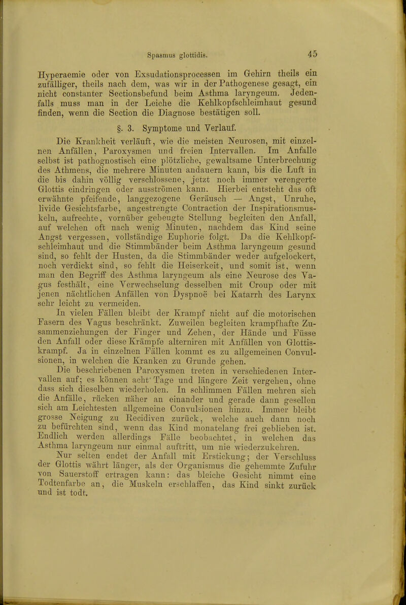 Spasmus glottidis. Hyperaemie oder von Exsudationsprocessen im Gehirn theils ein zufalliger, theils nach dem, was wir in der Pathogenese gesagt, ein nicht constanter Sectionshefund beim Asthma laryngeum. Jeden- falls muss man in der Leiche die Kehlkopfschleimhaut gesund finden, wenn die Section die Diagnose bestätigen soll. §. 3. Symptome und Verlauf. Die Krankheit verläuft, wie die meisten Neurosen, mit einzel- nen Anfällen, Paroxysmen und freien Intervallen. Im Anfalle selbst ist pathognostisch eine plötzliche, gewaltsame Unterbrechung des Athmens, die mehrere Minuten andauern kann, bis die Luft iu die bis dahin völlig verschlossene, jetzt noch immer verengerte Glottis eindringen oder ausströmen kann. Hierbei entsteht das oft erwähnte pfeifende, langgezogene Geräusch — Angst, Unruhe, livide Gesichtsfarbe, angestrengte Contraction der Inspirationsmus- kelu, aufrechte, vornüber gebeugte Stellung begleiten den Anfall, auf welchen oft nach wenig Minuten, nachdem das Kind seine Angst vergessen, vollständige Euphorie folgt. Da die Kehlkopf- schleimhaut und die Stimmbänder beim Asthma laryngeum gesund sind, so fehlt der Husten, da die Stimmbänder weder aufgelockert, noch verdickt sind, so fehlt die Heiserkeit, und somit ist, wenn man den Begriff des Asthma laryngeum als eine Neurose des Va- gus festhält, eine Verwechselung desselben mit Croup oder mit jenen nächtlichen Anfällen von Dyspnoe bei Katarrh des Larynx sehr leicht zu vermeiden. In vielen Fällen bleibt der Krampf nicht auf die motorischen Easern des Vagus beschränkt. Zuweilen begleiten krampfhafte Zu- sammenziehungen der Finger und Zehen, der Hände und Füsse den Anfall oder diese Krämpfe alterniren mit Anfällen von Glottis- krampf. Ja in einzelnen Fällen kommt es zu allgemeinen Convul- sionen, in welchen die Kranken zu Grunde gehen. Die beschriebenen Paroxysmen treten in verschiedenen Inter- vallen auf; es können acht'Tage und längere Zeit vergeheu, ohne dass sich dieselben wiederholen. In schlimmen Fällen mehren sich die Anfälle, rücken näher an einander und gerade dann gesellen sich am Leichtesten allgemeine Convulsionen hinzu. Immer bleibt grosse Neigung zu Recidiven zurück, welche auch dann noch zu befürchten sind, wenn das Kind monatelang frei geblieben ist. Endlich werden allerdings Fälle beobachtet, in welchen das Asthma laryngeum nur einmal auftritt, um nie wiederzukehren. Nur selten endet der Anfall mit Erstickung; der Verschluss der Glottis währt länger, als der Organismus die gehemmte Zufuhr von Sauerstoff ertragen kann: das bleiche Gesicht nimmt eine Todtenfarbe an, die Muskeln erschlaffen, das Kind sinkt zurück und ist todt.