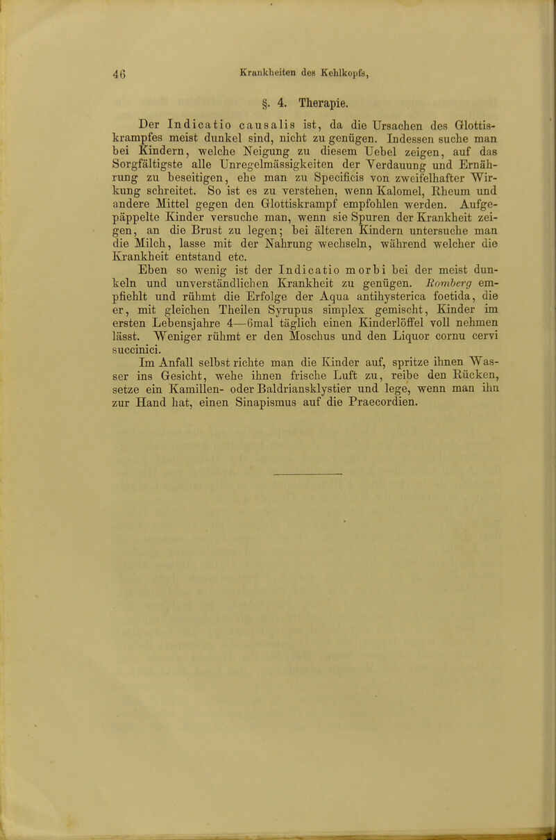 §. 4. Therapie. Der Indicatio causalis ist, da die Ursachen des Glottis- krarapfes meist dunkel sind, nicht zu genügen. Indessen suche man hei Kindern, welche Neigung zu diesem Uebel zeigen, auf das Sorgfältigste alle Unregelmässigkeiten der Verdauung und Ernäh- rung zu beseitigen, ehe man zu Specificis von zweifelhafter Wir- kung schreitet. So ist es zu verstehen, wenn Kalomel, Rheum und andere Mittel gegen den Glottiskrampf empfohlen werden. Aufge- päppelte Kinder versuche man, wenn sie Spuren der Krankheit zei- gen, an die Brust zu legen; bei älteren Kindern untersuche man die Milch, lasse mit der Nahrung wechseln, während welcher die Krankheit entstand etc. Eben so wenig ist der Indicatio morbi bei der meist dun- keln und unverständlichen Krankheit zu genügen. Momberg em- pfiehlt und rühmt die Erfolge der Aqua antihysterica foetida, die er, mit gleichen Theilen Syrupus simplex gemischt, Kinder im ersten Lebensjahre 4—6mal täglich einen Kinderlöffel voll nehmen lässt. Weniger rühmt er den Moschus und den Liquor cornu cervi succinici. Im Anfall selbst richte man die Kinder auf, spritze ihnen Was- ser ins Gesicht, wehe ihnen frische Luft zu, reibe den Rücken, setze ein Kamillen- oder Baldriansklystier und lege, wenn man ihn zur Hand hat, einen Sinapismus auf die Praecordien.