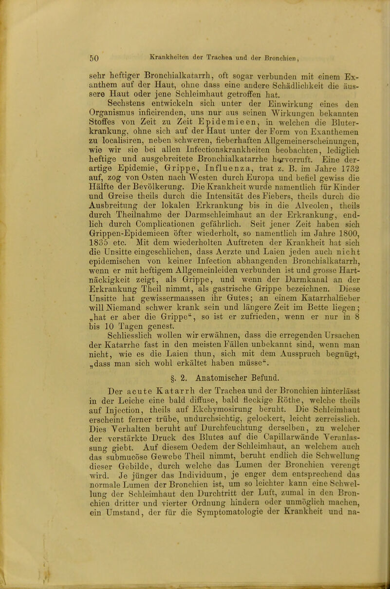 sehr heftiger Bronchialkatarrh, oft sogar verbunden mit einem Ex- anthem auf der Haut, ohne dass eine andere Schädlichkeit die äus- sere Haut oder jene Schleimhaut getroffen hat. Sechstens entwickeln sich unter der Einwirkung eines den Organismus inficirenden, uns nur aus seinen Wirkungen bekannten Stoffes von Zeit zu Zeit Epidemieen, in welchen die Bluter- krankung, ohne sich auf der Haut unter der Form von Exanthemen zu localisiren, neben schweren, fieberhaften Allgemeinerscheinungen, wie wir sie bei allen Infectionskrankheiten beobachten, lediglich heftige und ausgebreitete Bronchialkatarrhe hervorruft. Eine der- artige Epidemie, Grippe, Influenza, trat z. B. im Jahre 1732 auf, zog von Osten nach Westen durch Europa und befiel gewiss die Hälfte der Bevölkerung. Die Krankheit wurde namentlich für Kinder und Greise theils durch die Intensität des Fiebers, theils durch die Ausbreitung der lokalen Erkrankung bis in die Alveolen, theils durch Theilnahme der Darmschleimhaut an der Erkrankung, end- lich durch Complicationen gefährlich. Seit jener Zeit haben sich Grippen-Epidemieen öfter wiederholt, so namentlich im Jahre 1800, 1835 etc. Mit dem wiederholten Auftreten der Krankheit hat sich die Unsitte eingeschlichen, dass Aerzte und Laien jeden auch nicht epidemischen von keiner Infection abhängenden Bronchialkatarrh, wenn er mit heftigem Allgemeinleiden verbunden ist und grosse Hart- näckigkeit zeigt, als Grippe, und wenn der Darmkanal an der Erkrankung Theil nimmt, als gastrische Grippe bezeichnen. Diese Unsitte hat gewissermaassen ihr Gutes; an einem Katarrhalfieber will Niemand schwer krank sein und längere Zeit im Bette liegen; „hat er aber die Grippe, so ist er zufrieden, wenn er nur in 8 bis 10 Tagen genest. Schliesslich wollen wir erwähnen, dass die erregenden Ursachen der Katarrhe fast in den meisten Fällen unbekannt sind, wenn man nicht, wie es die Laien thun, sich mit dem Ausspruch begnügt, „dass man sich wohl erkältet haben müsse. §. 2. Anatomischer Befund. Der acute Katarrh der Trachea und der Bronchien hinterlässt in der Leiche eine bald diffuse, bald fleckige Rothe, welche theils auf Injection, theils auf Ekchymosirung beruht. Die Schleimhaut erscheint ferner trübe, undurchsichtig, gelockert, leicht zerreisslich. Dies Verhalten beruht auf Durchfeuchtung derselben, zu welcher der verstärkte Druck des Blutes auf die Capillarwände Veranlas- sung giebt. Auf diesem Oedem der Schleimhaut, an welchem auch das submucöse Gewebe Theil nimmt, beruht endlich die Schwellung dieser Gebilde, durch welche das Lumen der Bronchien verengt wird. Je jünger das Individuum, je enger dem entsprechend das normale Lumen der Bronchien ist, um so leichter kann eine Schwel- lung der Schleimhaut den Durchtritt der Luft, zumal in den Bron- chien dritter und vierter Ordnung hindern oder unmöglich machen, ein Umstand, der für die Symptomatologie der Krankheit und na-