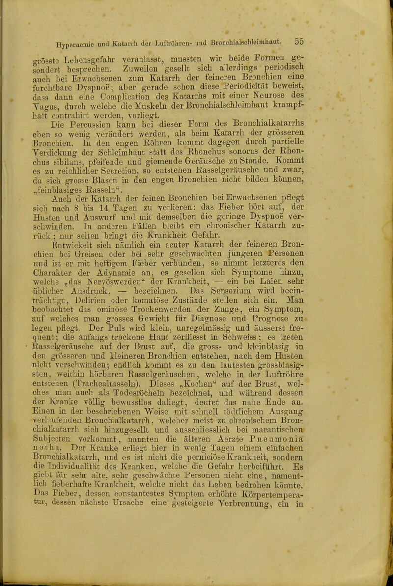 o-rösste Lebensgefahr veranlasst, mussten wir beide Formen ge- sondert besprechen. Zuweilen gesellt sich allerdings periodisch auch bei Erwachsenen zum Katarrh der feineren Bronchien eine furchtbare Dyspnoe; aber gerade schon diese Periodicität beweist, dass dann eine Complication des Katarrhs mit einer Neurose des Yagus, durch welche die Muskeln der Bronchialschleimhaut krampf- haft contrahirt werden, vorliegt. Die Percussion kann bei dieser Form des Bronchialkatarrhs eben so wenig verändert werden, als beim Katarrh der grösseren Bronchien. In den engen Röhren kommt dagegen durch partielle Verdickung der Schleimhaut statt des Rhonchus sonorus der Rhon- chus sibilans, pfeifende und giemende Geräusche zu Stande. Kommt es zu reichlicher Secretion, so entstehen Rasselgeräusche und zwar, da sich grosse Blasen in den engen Bronchien nicht bilden können, „feinblasiges Rasseln. Auch der Katarrh der feinen Bronchien bei Erwachsenen pflegt sich nach 8 bis 14 Tagen zu verlieren: das Fieber hört auf, der Husten und Auswurf und mit demselben die geringe Dyspnoe ver- schwinden. In anderen Fällen bleibt ein chronischer Katarrh zu- rück ; nur selten bringt die Krankheit Gefahr. Entwickelt sich nämlich ein acuter Katarrh der feineren Bron- chien bei Greisen oder bei sehr geschwächten jüngeren Personen und ist er mit heftigem Fieber verbunden, so nimmt letzteres den Charakter der Adynamie an, es gesellen sich Symptome hinzu, welche „das Nervöswerden der Krankheit, — ein bei Laien sehr üblicher Ausdruck, — bezeichnen. Das Sensorium wird beein- trächtigt, Delirien oder komatöse Zustände stellen sich ein. Man beobachtet das ominöse Trockenwerden der Zunge, ein Symptom, auf welches man grosses Gewicht für Diagnose und Prognose zu legen pflegt. Der Puls wird klein, unregelmässig und äusserst fre- quent; die anfangs trockene Haut zerfliesst in Schweiss; es treten Rasselgeräusche auf der Brust auf, die gross- und kleinblasig in den grösseren und kleineren Bronchien entstehen, nach dem Husten nicht verschwinden; endlich kommt es zu den lautesten grossblasig- sten, weithin hörbaren Rasselgeräuschen, welche in der Luftröhre entstehen (Trachealrasseln). Dieses „Kochen auf der Brust, wel- ches man auch als Todesröcheln bezeichnet, und während dessen der Kranke völlig bewusstlos daliegt, deutet das nahe Ende an. Einen in der beschriebenen Weise mit schnell tödtlichem Ausgang verlaufenden Bronchialkatarrh, welcher meist zu chronischem Bron- chialkatarrh sich hinzugesellt und ausschliesslich bei marantischen Subjecten vorkommt, nannten die älteren Aerzte Pneumonia not ha. Der Kranke erliegt hier in wenig Tagen einem einfachen Bronchialkatarrh, und es ist nicht die pernieiöse Krankheit, sondern die Individualität des Kranken, welche die Gefahr herbeiführt. Es giebt für sehr alte, sehr geschwächte Personen nicht eine, nament- lich fieberhafte Krankheit, welche nicht das Leben bedrohen könnte. Da3 Fieber, dessen constantestes Symptom erhöhte Körpertempera- tur, dessen nächste Ursache eine gesteigerte Verbrennung, ein in