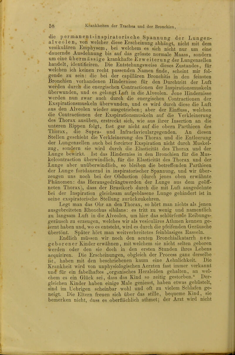 die permanent-inspiratorische Spannung der Lungen- aiveole n, von welcher diese Erscheinung abhängt, nicht mit dem vesikulären Emphysem, bei welchem es sich nicht nur um eine dauernde Ausdehnung bis auf das grösste normale Maass, sondern um eine übermässige krankhafte Erweiterung der Lungenzellen handelt, identificiren. Die Entstehungsweise dieses Zustandes, für welchen ich keinen recht passenden Namen finde, scheint mir fol- gende zu sein: die bei der capillären Bronchitis in den feinsten Bronchien vorhandenen Hindernisse für den Durchtritt der Luft werden durch die energischen Contractionen der Inspirationsmuskeln überwunden, und es gelangt Luft in die Alveolen. Jene Hindernisse werden nun zwar auch durch die energischen Contractionen der Exspirationsmuskeln überwunden, und es wird durch diese die Luft aus den Alveolen wieder ausgetrieben; aber der Einfluss, welchen die Contractionen der Exspirationsmuskeln auf die Verkleinerung des Thorax ausüben, erstreckt sich, wie aus ihrer Insertion an die unteren Rippen folgt, fast gar nicht auf die obern Parthieen des Thorax, die Supra- und Infraclaviculargegenden. An diesen Stellen geschieht die Verkleinerung des Thorax und die Entleerung der Lungenzellen auch bei forcirter Exspiration nicht durch Muskel- zug, sondern sie wird durch die Elasticität des Thorax und der Lunge bewirkt. Ist das Hinderniss in den Bronchien für die Mus- kelcontraction überwindlich, für die Elasticität des Thorax und der Lunge aber unüberwindlich, so bleiben die betreffenden Parthieen der Lunge fortdauernd in inspiratorischer Spannung, und wir über- zeugen uns noch bei der Obduction (durch jenes oben erwähnte Phänomen: das Herausgedrängtwerden der Lunge aus dem geöff- neten Thorax), dass der Brustkorb durch die mit Luft ausgedehnte bei der Inspiration gleichsam aufgeblasene Lunge gehindert ist in seine exspiratorische Stellung zurückzukehren. Legt man das Ohr an den Thorax, so hört man nichts als jenen ausgebreiteten Rhonchus sibilans: es tritt zu wenig und namentlich zu langsam Luft in die Alveolen, um hier das schlürfende Reibungs- geräusch zu erzeugen, welches wir als vesiculäres Athmen kennen ge- lernt haben und, wo es entsteht, wird es durch die pfeifenden Geräusche übertönt. Später hört man weitverbreitetes feinblasiges Rasseln. Endlich müssen wir noch den acuten Bronchialkatarrh neu- geborener Kinder erwähnen, mit welchem sie nicht selten geboren werden oder den sie doch in den ersten Stunden ihres Lebens acquiriren. Die Erscheinungen, obgleich der Process ganz derselbe ist, haben mit den beschriebenen kaum eine Aehnlichkeit. Die Krankheit wird von unphysiologischen Aerzten fast immer verkannt und für ein fabelhaftes „organisches Herzleiden gehalten, an wel- chem es ein Glück sei, dass das Kind so zeitig gestorben. Der- gleichen Kinder haben einige Male geniesst, haben etwas gehüstelt, sind im Uebrigen scheinbar wohl und oft zu vielem Schlafen ge- neigt. Die Eltern freuen sich über das stille, bequeme Kind, sie bemerken nicht, dass es oberflächlich athmet; der Arzt wird nicht