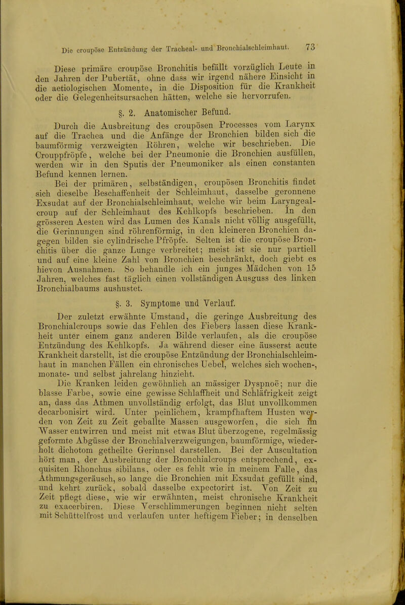 Diese primäre croupöse Bronchitis befällt vorzüglich Leute in den Jahren der Pubertät, ohne duss wir irgend nähere Einsicht in die aetiologischen Momente, in die Disposition für die Krankheit oder die Gelegenheitsursachen hätten, welche sie hervorrufen. §. 2. Anatomischer Befund. Durch die Ausbreitung des croupösen Processes vom Larynx auf die Trachea und die Anfänge der Bronchien bilden sich die baumförmig verzweigten Köhren, welche wir beschrieben. Die Crouppfröpfe, welche bei der Pneumonie die Bronchien ausfüllen, werden wir in den Sputis der Pneumoniker als einen constanten Befund kennen lernen. Bei der primären, selbständigen, croupösen Bronchitis findet sich dieselbe Beschaffenheit der Schleimhaut, dasselbe geronnene Exsudat auf der Bronchialschleimhaut, welche wir beim Laryngeal- croup auf der Schleimhaut des Kehlkopfs beschrieben. In den grösseren Aesten wird das Lumen des Kanals nicht völlig ausgefüllt, die Gerinnungen sind röhrenförmig, in den kleineren Bronchien da- gegen bilden sie cylindrische Pfropfe. Selten ist die croupöse Bron- chitis über die ganze Lunge verbreitet; meist ist sie nur partiell und auf eine kleine Zahl von Bronchien beschränkt, doch giebt es hievon Ausnahmen. So behandle ich ein junges Mädchen von 15 Jahren, welches fast täglich einen vollständigen Ausguss des linken Bronchialbaums aushustet. §. 3. Symptome und Verlauf. Der zuletzt erwähnte Umstand, die geringe Ausbreitung des Bronchialcroups sowie das Fehlen des Fiebers lassen diese Krank- heit unter einem ganz anderen Bilde verlaufen, als die croupöse Entzündung des Kehlkopfs. Ja während dieser eine äusserst acute Krankheit darstellt, ist die croupöse Entzündung der Bronchialschleim- haut in manchen Fällen ein chronisches Uebel, welches sich wochen-, monate- und selbst jahrelang hinzieht. Die Kranken leiden gewöhnlich an mässiger Dyspnoe; nur die blasse Farbe, sowie eine gewisse Schlaffheit und Schläfrigkeit zeigt an, dass das Athmen unvollständig erfolgt, das Blut unvollkommen decarbonisirt wird. Unter peinlichem, krampfhaftem Husten wer- den von Zeit zu Zeit geballte Massen ausgeworfen, die sich fm Wasser entwirren und meist mit etwas Blut überzogene, regelmässig geformte Abgüsse der Bronchialverzweigungen, baumförmige, wieder- holt dichotom getheilte Gerinnsel darstellen. Bei der Auscultation hört man, der Ausbreitung der Bronchialcroups entsprechend, ex- quisiten Rhonchus sibilans, oder es fehlt wie in meinem Falle, das Athmungsgeräusch, so lange die Bronchien mit Exsudat gefüllt sind, und kehrt zurück, sobald dasselbe expectorirt ist. Von Zeit zu Zeit pflegt diese, wie wir erwähnten, meist chronische Krankheit zu exaeerbiren. Diese Verschlimmerungen beginnen nicht selten mit Schüttelfrost und verlaufen unter heftigem Fieber; in denselben
