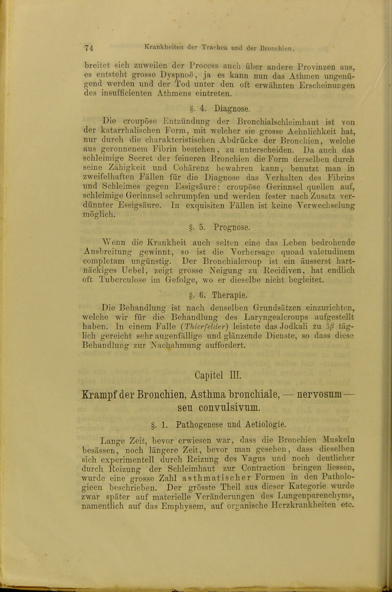 breitot sich zuweilen der Process auch über andere Provinzen aus, es entsteht grosso Dyspnoe, ja es kann nun das Athmcn ungenü- gend werden und der Tod unter den oft erwähnten Erscheinungen des insufficienten Athmens eintreten. §. 4. Diagnose. Die croupösc Entzündung der Bronchialschleimhaut ist von der katarrhalischen Form, mit welcher sie grosse Aehnlichkeit hat, nur durch die charakteristischen Abdrücke der Bronchien, welche aus geronnenem Fibrin bestehen, zu unterscheiden. Da auch das schleimige Secret der feineren Bronchien die Form derselben durch seine Zähigkeit und Cohärenz bewahren kann, benutzt man in zweifelhaften Fällen für die Diagnose das Verhalten des Fibrins und Schleimes gegen Essigsäure: croupöse Gerinnsel quellen auf, schleimige Gerinnsel schrumpfen und werden fester nach Zusatz ver- dünnter Essigsäure. In exquisiten Fällen ist keine Verwechselung möglich. §. 5. Prognose. Wenn die Krankheit auch selten eine das Leben bedrohende Ausbreitung gewinnt, so ist die Vorhersage quoad valetudinem completam ungünstig. Der Bronchialcroup ist ein äusserst hart- näckiges Uebel, zeigt grosse Neigung zu Kecidiven, hat endlich oft Tuberculose im Gefolge, wo er dieselbe nicht begleitet. §. 6. Therapie. Die Behandlung ist nach denselben Grundsätzen einzurichten, welche wir für die. Behandlung des Laryngealcroups aufgestellt haben. In einem Falle {Thierfelder) leistete das Jodkali zu Zß täg- lich gereicht sehr augenfällige und glänzende Dienste, so dass diese Behandlung zur Nachahmung auffordert. Capitel III. Krampf der Bronchien, Asthma bronchiale, — nervosnm— sen convulsivnm. §. 1. Pathogenese und Aetiologie. Lange Zeit, bevor erwiesen war, dass die Bronchien Muskeln besässen, noch längere Zeit, bevor man gesehen, dass dieselben sich experimentell durch Eeizung des Vagus und noch deutlicher durch Eeizung der Schleimhaut zur Contraction bringen Hessen, wurde eine grosse Zahl asthmatischer Formen in den Patholo- gieen beschrieben. Der grösste Theil aus dieser Kategorie wurde zwar später auf materielle Veränderungen des Lungenparenchyms, namentlich auf das Emphysem, auf organische Herzkrankheiten etc.