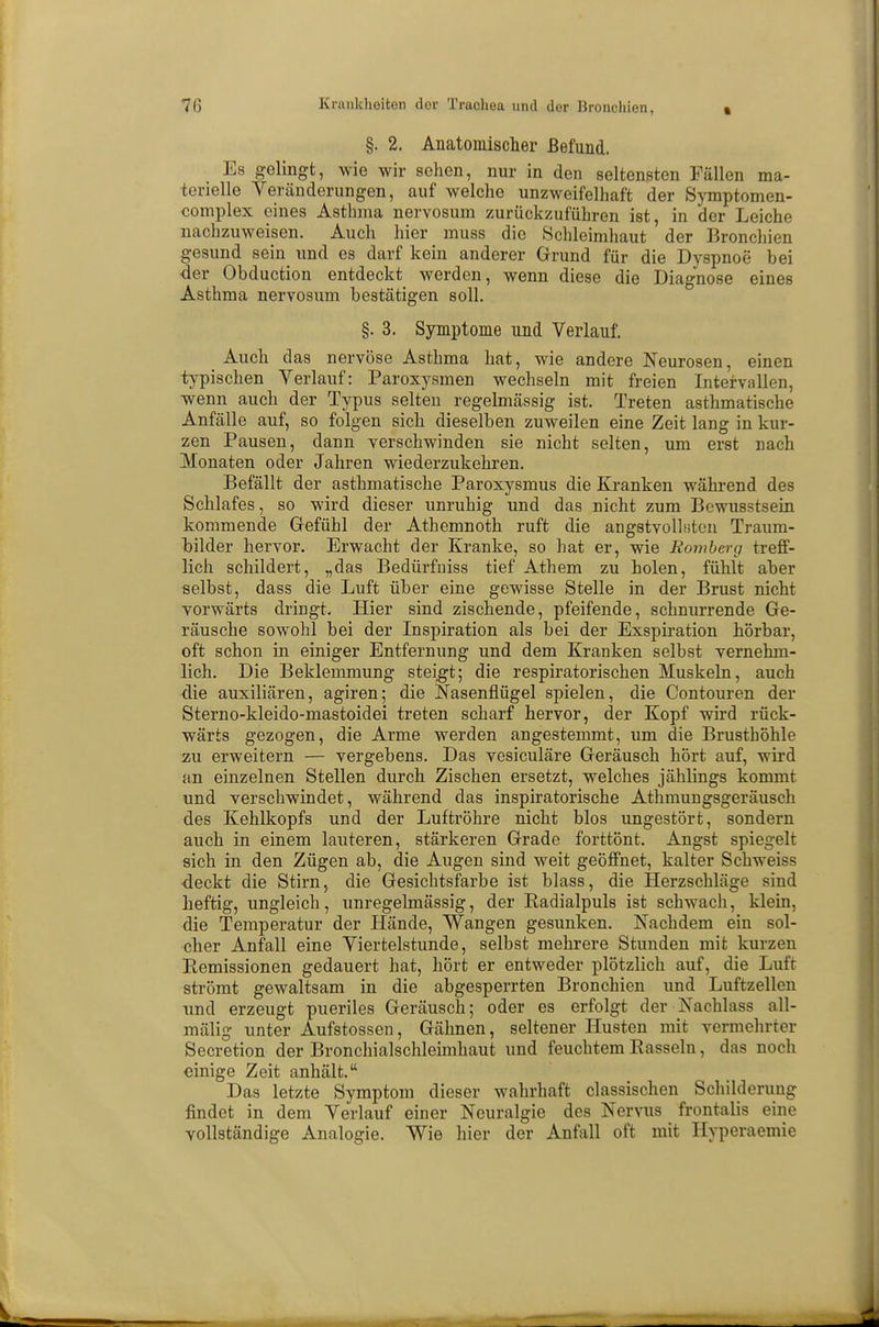 §. 2. Anatomischer Befund. Es gelingt, wie wir sehen, nur in den seltensten Fällen ma- terielle Veränderungen, auf welche unzweifelhaft der Symptomen- complex eines Asthma nervosum zurückzuführen ist in der Leiche nachzuweisen. Auch hier muss die Schleimhaut ' der Bronchien gesund sein und es darf kein anderer Grund für die Dyspnoe bei -der Obduction entdeckt werden, wenn diese die Diagnose eines Asthma nervosum bestätigen soll. §. 3. Symptome und Verlauf. Auch das nervöse Asthma hat, wie andere Neurosen, einen typischen Verlauf: Paroxysmen wechseln mit freien Intervallen, wenn auch der Typus selten regelmässig ist. Treten asthmatische Anfälle auf, so folgen sich dieselben zuweilen eine Zeit lang in kur- zen Pausen, dann verschwinden sie nicht selten, um erst nach Monaten oder Jahren wiederzukehren. Befällt der asthmatische Paroxysmus die Kranken während des Schlafes, so wird dieser unruhig und das nicht zum Bewusstsein kommende Gefühl der Athemnoth ruft die angstvollsten Traum- bilder hervor. Erwacht der Kranke, so hat er, wie Bomberg treff- lich schildert, „das Bedürfniss tief Athem zu holen, fühlt aber selbst, dass die Luft über eine gewisse Stelle in der Brust nicht vorwärts dringt. Hier sind zischende, pfeifende, schnurrende Ge- räusche sowohl bei der Inspiration als bei der Exspiration hörbar, oft schon in einiger Entfernung und dem Kranken selbst vernehm- lich. Die Beklemmung steigt; die respiratorischen Muskeln, auch die auxiliären, agiren; die Nasenflügel spielen, die Contouren der Sterno-kleido-mastoidei treten scharf hervor, der Kopf wird rück- wärts gezogen, die Arme werden angestemmt, um die Brusthöhle zu erweitern — vergebens. Das vesiculäre Geräusch hört auf, wird an einzelnen Stellen durch Zischen ersetzt, welches jählings kommt und verschwindet, während das inspiratorische Athmungsgeräusch des Kehlkopfs und der Luftröhre nicht blos ungestört, sondern auch in einem lauteren, stärkeren Grade forttönt. Angst spiegelt sich in den Zügen ab, die Augen sind weit geöffnet, kalter Schweiss deckt die Stirn, die Gesichtsfarbe ist blass, die Herzschläge sind heftig, ungleich, unregelmässig, der Radialpuls ist schwach, klein, die Temperatur der Hände, Wangen gesunken. Nachdem ein sol- cher Anfall eine Viertelstunde, selbst mehrere Stunden mit kurzen Remissionen gedauert hat, hört er entweder plötzlich auf, die Luft strömt gewaltsam in die abgesperrten Bronchien und Luftzellen und erzeugt pueriles Geräusch; oder es erfolgt der Nachlass all- mälig unter Aufstossen, Gähnen, seltener Husten mit vermehrter Secretion der Bronchialschleimhaut und feuchtem Rasseln, das noch einige Zeit anhält. Das letzte Symptom dieser wahrhaft classischen Schilderung findet in dem Verlauf einer Neuralgie des Nervus frontalis eine vollständige Analogie. Wie hier der Anfall oft mit Hyperaemie