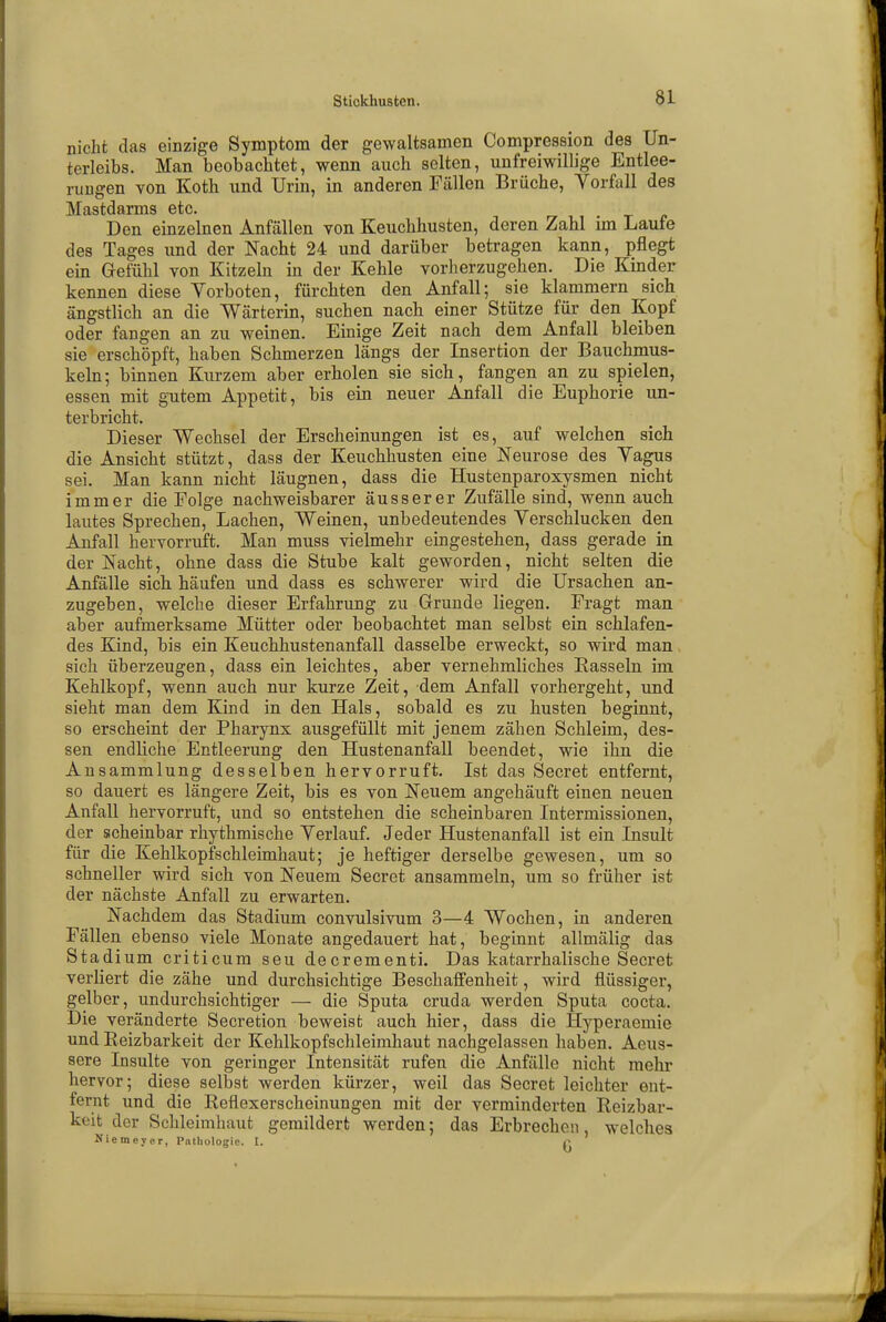 nicht das einzige Symptom der gewaltsamen Compression des Un- terleibs. Man beobachtet, wenn auch selten, unfreiwillige Entlee- rungen von Koth und Urin, in anderen Fällen Brüche, Vorfall des Mastdarms etc. Den einzelnen Anfällen von Keuchhusten, deren Zahl im Laufe des Tages und der Nacht 24 und darüber betragen kann, pflegt ein Gefühl von Kitzeln in der Kehle vorherzugehen. Die Kinder kennen diese Vorboten, fürchten den Anfall; sie klammern sich ängstlich an die Wärterin, suchen nach einer Stütze für den Kopf oder fangen an zu weinen. Einige Zeit nach dem Anfall bleiben sie erschöpft, haben Schmerzen längs der Insertion der Bauchmus- keln; binnen Kurzem aber erholen sie sich, fangen an zu spielen, essen mit gutem Appetit, bis ein neuer Anfall die Euphorie un- terbricht. Dieser Wechsel der Erscheinungen ist es, auf welchen sich die Ansicht stützt, dass der Keuchhusten eine Neurose des Vagus sei. Man kann nicht läugnen, dass die Hustenparoxysmen nicht immer die Folge nachweisbarer äusserer Zufälle sind, wenn auch lautes Sprechen, Lachen, Weinen, unbedeutendes Verschlucken den Anfall hervorruft. Man muss vielmehr eingestehen, dass gerade in der Nacht, ohne dass die Stube kalt geworden, nicht selten die Anfälle sich häufen und dass es schwerer wird die Ursachen an- zugeben, welche dieser Erfahrung zu Grunde liegen. Fragt man aber aufmerksame Mütter oder beobachtet man selbst ein schlafen- des Kind, bis ein Keuchhustenanfall dasselbe erweckt, so wird man sich überzeugen, dass ein leichtes, aber vernehmliches Kasseln im Kehlkopf, wenn auch nur kurze Zeit, dem Anfall vorhergeht, und sieht man dem Kind in den Hals, sobald es zu husten beginnt, so erscheint der Pharynx ausgefüllt mit jenem zähen Schleim, des- sen endliche Entleerung den Hustenanfall beendet, wie ihn die Ansammlung desselben hervorruft. Ist das Secret entfernt, so dauert es längere Zeit, bis es von Neuem angehäuft einen neuen Anfall hervorruft, und so entstehen die scheinbaren Intermissionen, der scheinbar rhythmische Verlauf. Jeder Hustenanfall ist ein Insult für die Kehlkopfschleimhaut; je heftiger derselbe gewesen, um so schneller wird sich von Neuem Secret ansammeln, um so früher ist der nächste Anfall zu erwarten. Nachdem das Stadium convulsivum 3—4 Wochen, in anderen Fällen ebenso viele Monate angedauert hat, beginnt allmälig das Stadium criticum seu decrementi. Das katarrhalische Secret verliert die zähe und durchsichtige Beschaffenheit, wird flüssiger, gelber, undurchsichtiger — die Sputa cruda werden Sputa cocta. Die veränderte Secretion beweist auch hier, dass die Hyperaemie und Reizbarkeit der Kehlkopfschleimhaut nachgelassen haben. Aeus- sere Insulte von geringer Intensität rufen die Anfälle nicht mehr hervor; diese selbst werden kürzer, weil das Secret leichter ent- fernt und die Reflexerscheinungen mit der verminderten Reizbar- keit der Schleimhaut gemildert werden; das Erbrechen welches Niemeyer, Pathologie. I. f
