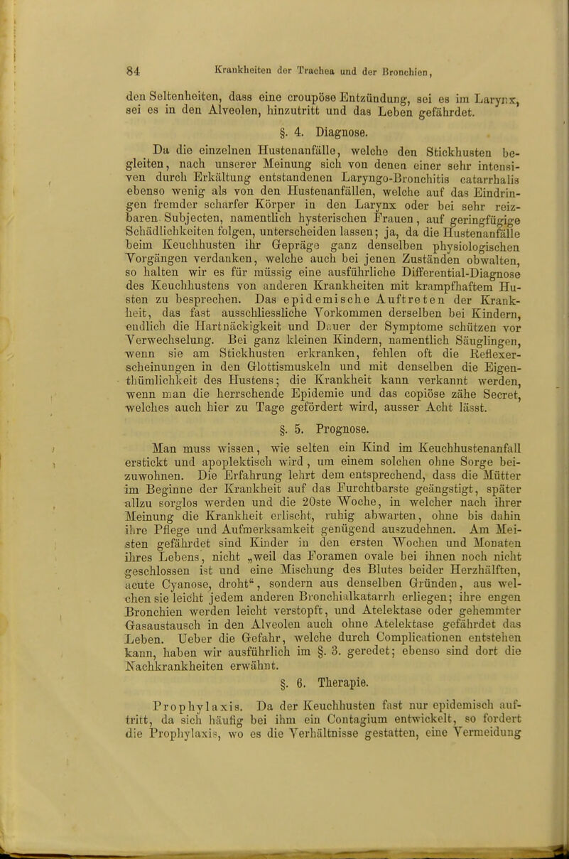 den Seltenheiten, dass eine croupöse Entzündung, sei es im Larynx, sei es in den Alveolen, hinzutritt und das Leben gefährdet. §. 4. Diagnose. Da die einzelnen Hustenanfälle, welche den Stickhusten be- gleiten, nach unserer Meinung sich von denen einer sehr intensi- ven durch Erkältung entstandenen Laryngo-Bronchitis catarrhalis ebenso wenig als von den Hustenanfällen, welche auf das Eindrin- gen fremder scharfer Körper in den Larynx oder bei sehr reiz- baren Subjecten, namentlich hysterischen Frauen, auf geringfügige Schädlichkeiten folgen, unterscheiden lassen; ja, da die Hustenanfälle heim Keuchhusten ihr Gepräge ganz denselben physiologischen Vorgängen verdanken, welche auch bei jenen Zuständen obwalten, so halten wir es für müssig eine ausführliche Differential-Diagnose des Keuchhustens von anderen Krankheiten mit krampfhaftem Hu- sten zu besprechen. Das epidemische Auftreten der Krank- heit, das fast ausschliessliche Yorkommen derselben bei Kindern, endlich die Hartnäckigkeit und Duuer der Symptome schützen vor Verwechselung. Bei ganz kleinen Kindern, namentlich Säuglingen, wenn sie am Stickhusten erkranken, fehlen oft die Reflexer- scheinungen in den Glottismuskeln und mit denselben die Eigen- tümlichkeit des Hustens; die Krankheit kann verkannt werden, wenn man die herrschende Epidemie und das copiöse zähe Secret, welches auch hier zu Tage gefördert wird, ausser Acht lässt. §. 5. Prognose. Man muss wissen, wie selten ein Kind im Keuchhustenanfall erstickt und apoplektisch wird , um einem solchen ohne Sorge bei- zuwohnen. Die Erfahrung lehrt dem entsprechend, dass die Mütter im Beginne der Krankheit auf das Furchtbarste geängstigt, später allzu sorglos werden und die 20ste Woche, in welcher nach ihrer Meinung die Krankheit erlischt, ruhig abwarten, ohne bis dahin ihre Pflege und Aufmerksamkeit genügend auszudehnen. Am Mei- sten gefährdet sind Kinder in den ersten Wochen und Monaten ihres Lebens, nicht „weil das Foramen ovale bei ihnen noch nicht geschlossen ist und eine Mischung des Blutes beider Herzhälften, acute Cyanose, droht, sondern aus denselben Gründen, aus wel- chen sie leicht jedem anderen Bronchialkatarrh erliegen; ihre engen Bronchien werden leicht verstopft, und Atelektase oder gehemmter Gasaustausch in den Alveolen auch ohne Atelektase gefährdet das Leben. Ueber die Gefahr, welche durch Complicationen entstehen kann, haben wir ausführlich im §. 3. geredet; ebenso sind dort die Nachkrankheiten erwähnt. §. 6. Therapie. Prophylaxis. Da der Keuchhusten fast nur epidemisch auf- tritt, da sich häufig bei ihm ein Contagium entwickelt, so fordert die Prophylaxis, wo es die Verhältnisse gestatten, eine Yermeidung