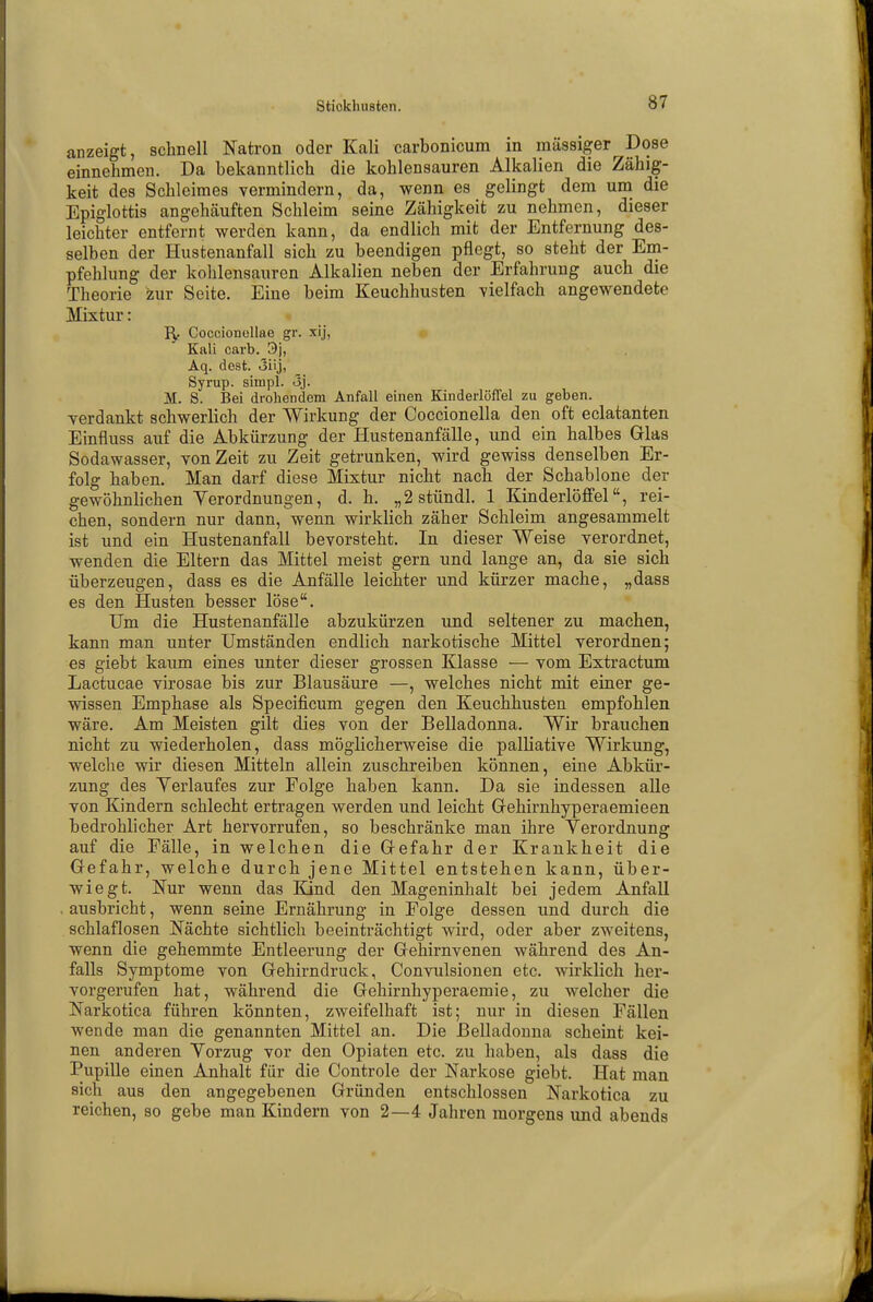 anzeigt, schnell Natron oder Kali carbonicum in massiger Dose einnehmen. Da bekanntlich die kohlensauren Alkalien die Zähig- keit des Schleimes vermindern, da, wenn es gelingt dem um die Epiglottis angehäuften Schleim seine Zähigkeit zu nehmen, dieser leichter entfernt werden kann, da endlich mit der Entfernung des- selben der Hustenanfall sich zu beendigen pflegt, so steht der Em- pfehlung der kohlensauren Alkalien neben der Erfahrung auch die Theorie zur Seite. Eine beim Keuchhusten vielfach angewendete Mixtur: Coccionellae gr. xij, Kali carb. 9j, Aq. dest. 3iij, Syrup. sinipl. <3j. M. S. Bei drohendem Anfall einen Kinderlöffel zu geben. verdankt schwerlich der Wirkung der Coccionella den oft eclatanten Einfluss auf die Abkürzung der Hustenanfälle, und ein halbes Glas Sodawasser, von Zeit zu Zeit getrunken, wird gewiss denselben Er- folg haben. Man darf diese Mixtur nicht nach der Schablone der gewöhnlichen Verordnungen, d. h. „2stündl. 1 Kinderlöffel, rei- chen, sondern nur dann, wenn wirklich zäher Schleim angesammelt ist und ein Hustenanfall bevorsteht. In dieser Weise verordnet, wenden die Eltern das Mittel meist gern und lange an, da sie sich überzeugen, dass es die Anfälle leichter und kürzer mache, „dass es den Husten besser löse. Um die Hustenanfälle abzukürzen und seltener zu machen, kann man unter Umständen endlich narkotische Mittel verordnen; es giebt kaum eines unter dieser grossen Klasse — vom Extractum Lactucae virosae bis zur Blausäure —, welches nicht mit einer ge- wissen Emphase als Specificum gegen den Keuchhusten empfohlen wäre. Am Meisten gilt dies von der Belladonna. Wir brauchen nicht zu wiederholen, dass möglicherweise die palliative Wirkung, welche wir diesen Mitteln allein zuschreiben können, eine Abkür- zung des Yerlaufes zur Folge haben kann. Da sie indessen alle von Kindern schlecht ertragen werden und leicht Gehirnhyperaemieen bedrohlicher Art hervorrufen, so beschränke man ihre Verordnung auf die Fälle, in welchen die Gefahr der Krankheit die Gefahr, welche durch jene Mittel entstehen kann, über- wiegt. Nur wenn das Kind den Mageninhalt bei jedem Anfall ausbricht, wenn seine Ernährung in Folge dessen und durch die schlaflosen Nächte sichtlich beeinträchtigt wird, oder aber zweitens, wenn die gehemmte Entleerung der Gehirnvenen während des An- falls Symptome von Gehirndruck, Convulsionen etc. wirklich her- vorgerufen hat, während die Gehirnhyperaemie, zu welcher die Narkotica führen könnten, zweifelhaft ist; nur in diesen Fällen wende man die genannten Mittel an. Die Belladonna scheint kei- nen anderen Vorzug vor den Opiaten etc. zu haben, als dass die Pupille einen Anhalt für die Controle der Narkose giebt. Hat man sich aus den angegebenen Gründen entschlossen Narkotica zu reichen, so gebe man Kindern von 2—4 Jahren morgens und abends