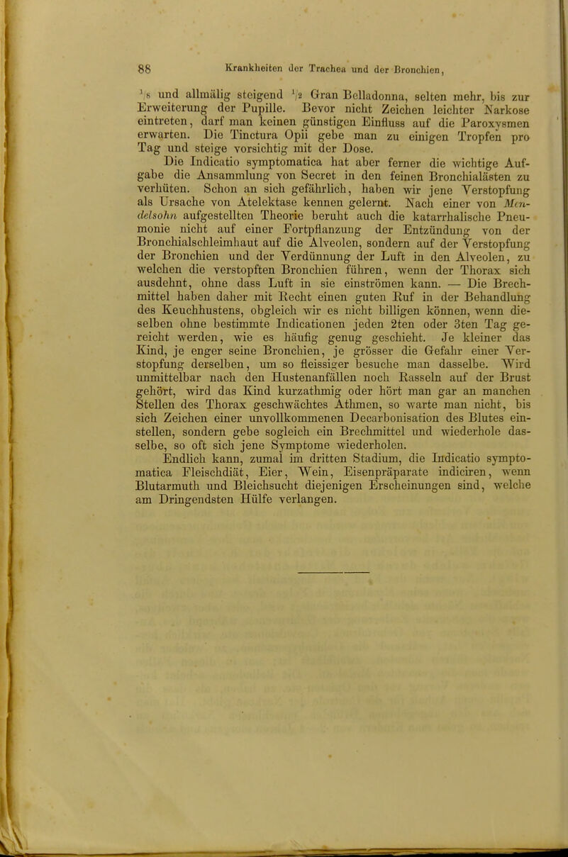 ' s und allmälig steigend fs Gran Belladonna, selten mehr, bis zur Erweiterung der Pupille. Bevor nicht Zeichen leichter Narkose eintreten, darf man keinen günstigen Einfluss auf die Paroxysmen erwarten. Die Tinctura Opii gebe man zu einigen Tropfen pro Tag und steige vorsichtig mit der Dose. Die Indicatio symptomatica hat aber ferner die wichtige Auf- gabe die Ansammlung von Secret in den feinen Bronchialästen zu verhüten. Schon an sich gefährlich, haben wir jene Verstopfung als Ursache von Atelektase kennen gelernt. Nach einer von Mtn- delsohn aufgestellten Theorie beruht auch die katarrhalische Pneu- monie nicht auf einer Fortpflanzung der Entzündung von der Bronchialschleimhaut auf die Alveolen, sondern auf der Verstopfung der Bronchien und der Verdünnung der Luft in den Alveolen, zu welchen die verstopften Bronchien führen, wenn der Thorax sich ausdehnt, ohne dass Luft in sie einströmen kann. — Die Brech- mittel haben daher mit Recht einen guten Ruf in der Behandlung des Keuchhustens, obgleich wir es nicht billigen können, wenn die- selben ohne bestimmte Indicationen jeden 2ten oder 3ten Tag ge- reicht werden, wie es häufig genug geschieht. Je kleiner das Kind, je enger seine Bronchien, je grösser die Gefahr einer Ver- stopfung derselben, um so fleissiger besuche man dasselbe. Wird unmittelbar nach den Hustenanfällen noch Rasseln auf der Brust gehört, wird das Kind kurzathmig oder hört man gar an manchen Stellen des Thorax geschwächtes Athmen, so warte man nicht, bis sich Zeichen einer unvollkommenen Decarbonisation des Blutes ein- stellen, sondern gebe sogleich ein Brechmittel und wiederhole das- selbe, so oft sich jene Symptome wiederholen. Endlich kann, zumal im dritten Stadium, die Indicatio sympto- matica Eleischdiät, Eier, Wein, Eisenpräparate indiciren, wenn Blutarmuth und Bleichsucht diejenigen Erscheinungen sind, welche am Dringendsten Hülfe verlangen.