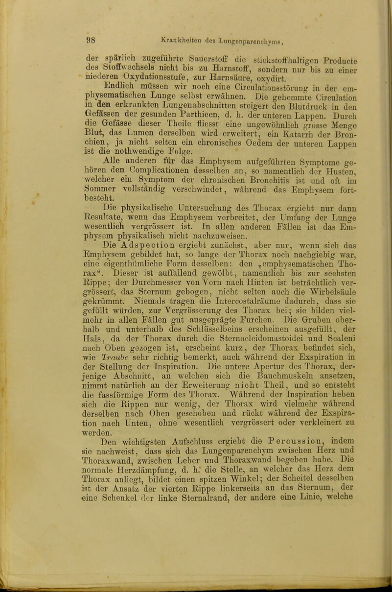 der spärlich zugeführte Sauerstoff die stickstoffhaltigen Producte des Stoffwechsels nicht bis zu Harnstoff, sondern nur bis zu einer niederen Oxydationsstufe, zur Harnsäure, oxydirt. Endlich müssen wir noch eine Circulationsstörung in der em- physematischen Lunge selbst erwähnen. Die gehemmte Circulation in den erkrankten Lungenabschnitten steigert den Blutdruck in den Gefässen der gesunden Parthieen, d. h. der unteren Lappen. Durch die Gefässe dieser Theile fliesst eine ungewöhnlich grosse Menge Blut, das Lumen derselben wird erweitert, ein Katarrh der Bron- chien, ja nicht selten ein chronisches Oedem der unteren Lappen ist die nothwendige Folge. Alle anderen für das Emphysem aufgeführten Symptome ge- hören den^ Complicationen desselben an, so namentlich der HusteD, welcher ein Symptom der chronischen Bronchitis ist und oft im Sommer vollständig verschwindet, während das Emphysem fort- besteht. Die physikalische Untersuchung des Thorax ergiebt nur dann Resultate, wenn das Emphysem verbreitet, der Umfang der Lunge wesentlich vergrössert ist. In allen anderen Fällen ist das Em- physem physikalisch nicht nachzuweisen. Die Adspection ergiebt zunächst, aber nur, wenn sich das Emphysem gebildet hat, so lange der Thorax noch nachgiebig war, eine eigenthümliche Form desselben: den „emphysematischen Tho- rax. Dieser ist auffallend gewölbt, namentlich bis zur sechsten Rippe; der Durchmesser von Yorn nach Hinten ist beträchtlich ver- grössert, das Sternum gebogen, nicht selten auch die Wirbelsäule gekrümmt. Niemals tragen die Intercostalräume dadurch, dass sie gefüllt würden, zur Yergrösserung des Thorax bei; sie bilden viel- mehr in allen Fällen gut ausgeprägte Furchen. Die Gruben ober- halb und unterhalb des Schlüsselbeins erscheinen ausgefüllt, der Hals, da der Thorax durch die Sternocleidomastoidei und Scaleni nach Oben gezogen ist, erscheint kurz, der Thorax befindet sich, wie Iraube sehr richtig bemerkt, auch während der Exspiration in der Stellung der Inspiration. Die untere Apertur des Thorax, der- jenige Abschnitt, an welchen sich die Bauchmuskeln ansetzen, nimmt natürlich an der Erweiterung nicht Theil, und so entsteht die fassförmige Form des Thorax. Während der Inspiration heben sich die Rippen nur wenig, der Thorax wird vielmehr während derselben nach Oben geschoben und rückt während der Exspira- tion nach Unten, ohne wesentlich vergrössert oder verkleinert zu werden. Den wichtigsten Aufschluss ergiebt die Percussion, indem sie nachweist, dass sich das Lungenparenchym zwischen Herz und Thoraxwand, zwischen Leber und Thoraxwand begeben habe. Die normale Herzdämpfung, d. h.' die Stelle, an welcher das Herz dem Thorax anliegt, bildet einen spitzen Winkel; der Scheitel desselben ist der Ansatz der vierten Rippe linkerseits an das Sternum, der eine Schenkel der linke Sternalrand, der andere eine Linie, welche