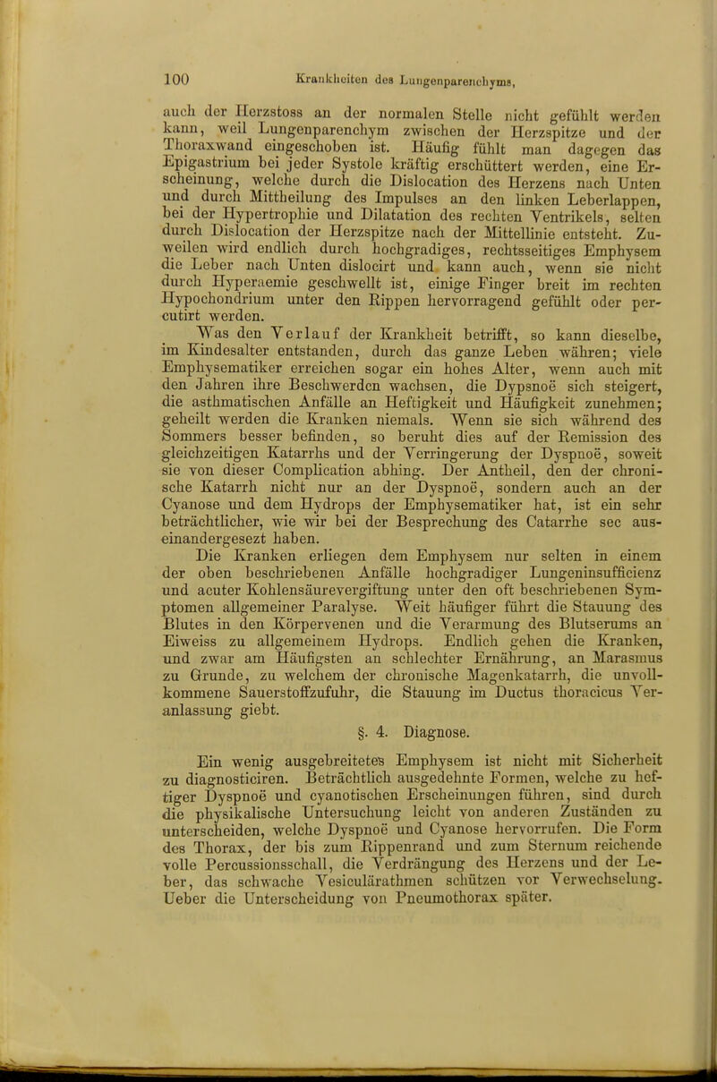 auch der Herzstoss an der normalen Stelle nicht gefühlt werden kann, weil Lungenparenchym zwischen der Herzspitze und der Thoraxwand eingeschoben ist. Häufig fühlt man dagegen das Epigastrium bei jeder Systole kräftig erschüttert werden, eine Er- scheinung, welche durch die Dislocation des Herzens nach Unten und durch Mittheilung des Impulses an den linken Leberlappen, bei der Hypertrophie und Dilatation des rechten Ventrikels, selten durch Dislocation der Herzspitze nach der Mittellinie entsteht. Zu- weilen wird endlich durch hochgradiges, rechtsseitiges Emphysem die Leber nach Unten dislocirt und kann auch, wenn sie nicht durch Hyperaemie geschwellt ist, einige Finger breit im rechten Hypochondrium unter den Kippen hervorragend gefühlt oder per- cutirt werden. Was den Yerlauf der Krankheit betrifft, so kann dieselbe, im Kindesalter entstanden, durch das ganze Leben währen; viele Emphysematiker erreichen sogar ein hohes Alter, wenn auch mit den Jahren ihre Beschwerden wachsen, die Dypsnoe sich steigert, die asthmatischen Anfälle an Heftigkeit und Häufigkeit zunehmen; geheilt werden die Kranken niemals. Wenn sie sich während des Sommers besser befinden, so beruht dies auf der Eemission des gleichzeitigen Katarrhs und der Yerringerung der Dyspnoe, soweit sie von dieser Complication ab hing. Der Antheil, den der chroni- sche Katarrh nicht nur an der Dyspnoe, sondern auch an der Cyanose und dem Hydrops der Emphysematiker hat, ist ein sehr beträchtlicher, wie wir bei der Besprechung des Catarrhe sec aus- einandergesezt haben. Die Kranken erliegen dem Emphysem nur selten in einem der oben beschriebenen Anfälle hochgradiger Lungeninsufficienz und acuter Kohlensäurevergiftung unter den oft beschriebenen Sym- ptomen allgemeiner Paralyse. Weit häufiger führt die Stauung des Blutes in den Körpervenen und die Verarmung des Blutserums an Eiweiss zu allgemeinem Hydrops. Endlich gehen die Kranken, und zwar am Häufigsten an schlechter Ernährung, an Marasmus zu Grunde, zu welchem der chronische Magenkatarrh, die unvoll- kommene Sauerstoffzufuhr, die Stauung im Ductus thoracicus Ver- anlassung giebt. §. 4. Diagnose. Ein wenig ausgebreitetes Emphysem ist nicht mit Sicherheit zu diagnosticiren. Beträchtlich ausgedehnte Formen, welche zu hef- tiger Dyspnoe und eyanotischen Erscheinungen führen, sind durch die physikalische Untersuchung leicht von anderen Zuständen zu unterscheiden, welche Dyspnoe und Cyanose hervorrufen. Die Form des Thorax, der bis zum Bippenrand und zum Sternum reichende volle Percussionsschall, die Verdrängung des Herzens und der Le- ber, das schwache Vesiculärathmen schützen vor Verwechselung. Ueber die Unterscheidung von Pneumothorax später.