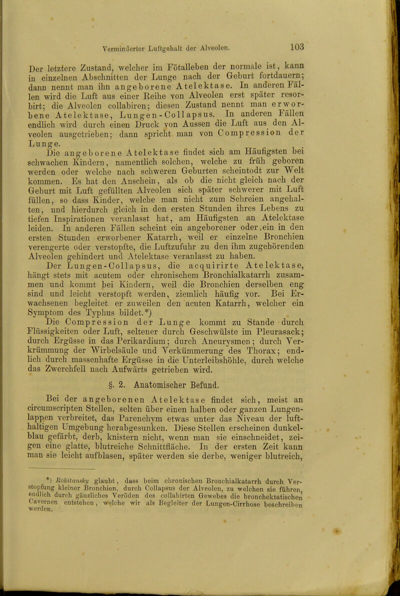 Der letztere Zustand, welcher im Fötalleben der normale ist, kann in einzelnen Abschnitten der Lunge nach der Geburt fortdauern; dann nennt man ihn angeborene Atelektase. In anderen Fäl- len wird die Luft aus einer Reihe von Alveolen erst später resor- birt; die Alveolen collabiren; diesen Zustand nennt man erwor- bene Atelektase, Lungen - Collapsus. In anderen Fällen endlich wird durch einen Druck von Aussen die Luft aus den Al- veolen ausgetrieben; dann spricht man von Compression der Lunge. Die angeborene Atelektase findet sich am Häufigsten bei schwachen Kindern, namentlich solchen, welche zu früh geboren werden oder welche nach schweren Geburten scheintodt zur Welt kommen. Es hat den Anschein, als ob die nicht gleich nach der Geburt mit Luft gefüllten Alveolen sich später schwerer mit Luft füllen, so dass Kinder, welche man nicht zum Schreien angehal- ten, und hierdurch gleich in den ersten Stunden ihres Lebens zu tiefen Inspirationen veranlasst hat, am Häufigsten an Atelektase leiden. In anderen Fällen scheint ein angeborener oder .ein in den ersten Stunden erworbener Katarrh, weil er einzelne Bronchien verengerte oder verstopfte, die Luftzufuhr zu den ihm zugehörenden Alveolen gehindert und Atelektase veranlasst zu haben. Der Lungen-Collap sus, die acquirirte Atelektase, hängt stets mit acutem oder chronischem Bronchialkatarrh zusam- men und kommt bei Kindern, weil die Bronchien derselben eng sind und leicht verstopft werden, ziemlich häufig vor. Bei Er- wachsenen begleitet er zuweilen den acuten Katarrh, welcher ein Symptom des Typhus bildet.*) Die Compression der Lunge kommt zu Stande durch Flüssigkeiten oder Luft, seltener durch Geschwülste im Pleurasack; durch Ergüsse in das Perikardium; durch Aneurysmen ; durch Ver- krümmung der Wirbelsäule und Verkümmerung des Thorax; end- lich durch massenhafte Ergüsse in die Unterleibshöhle, durch welche das Zwerchfell nach Aufwärts getrieben wird. §. 2. Anatomischer Befund. Bei der angeborenen Atelektase findet sich, meist an circumscripten Stellen, selten über einen halben oder ganzen Lungen- lappen verbreitet, das Parenchym etwas unter das Niveau der luft- haltigen Umgebung herabgesunken. Diese Stellen erscheinen dunkel- blau gefärbt, derb, knistern nicht, wenn man sie einschneidet, zei- gen eine glatte, blutreiche Schnittfläche. In der ersten Zeit kann man sie leicht aufblasen, später werden sie derbe, weniger blutreich, *) Rokitansky glaubt, dass beim chronischen Bronchialkatarrh durch Ver- stopfung kleiner Bronchien, durch Collapsus der Alveolen, zu welchen sie führen endlich durch gänzliches Veröden des collabirten Gewebes die bronchektatischen Cavernen entstehen, welche wir als Begleiter der Lungen-Cirrhose beschreiben werden.