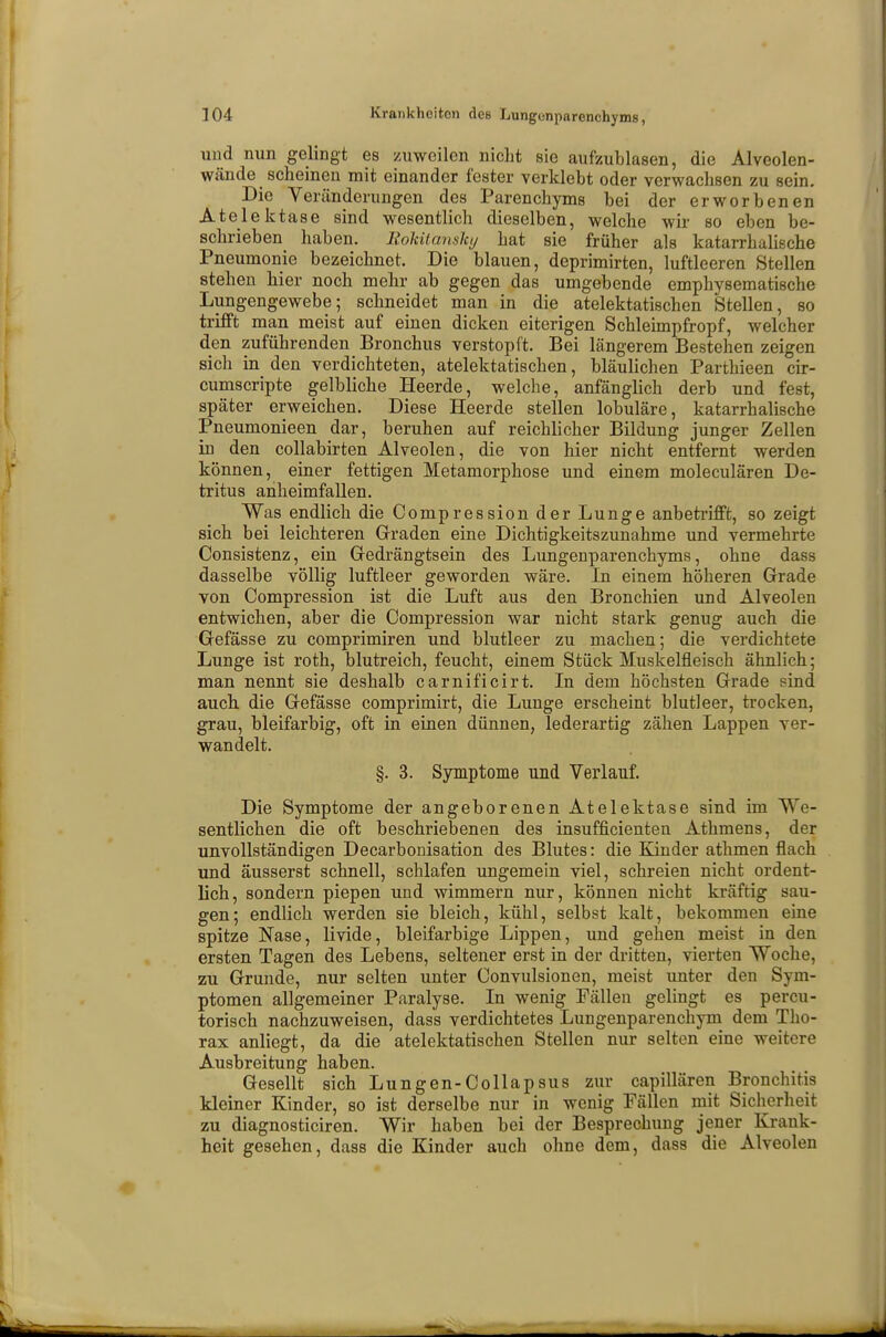 und nun gelingt es zuweilen nicht sie aufzublasen, die Alveolen- wände scheinen mit einander fester verklebt oder verwachsen zu sein. Die Veränderungen des Parenchyms bei der erworbenen Atelektase sind wesentlich dieselben, welche wir so eben be- schrieben haben. EoUtcmsky hat sie früher als katarrhalische Pneumonie bezeichnet. Die blauen, deprimirten, luftleeren Stellen stehen hier noch mehr ab gegen das umgebende emphysematische Lungengewebe; schneidet man in die atelektatischen Stellen, so trifft man meist auf einen dicken eiterigen Schleimpfropf, welcher den zuführenden Bronchus verstopft. Bei längerem Bestehen zeigen sich in den verdichteten, atelektatischen, bläulichen Parthieen cir- cumscripte gelbliche Heerde, welche, anfänglich derb und fest, später erweichen. Diese Heerde stellen lobuläre, katarrhalische Pneumonieen dar, beruhen auf reichlicher Bildung junger Zellen in den collabirten Alveolen, die von hier nicht entfernt werden können, einer fettigen Metamorphose und einem moleculären De- tritus anheimfallen. Was endlich die Compression der Lunge anbetrifft, so zeigt sich bei leichteren Graden eine Dichtigkeitszunahme und vermehrte Consistenz, ein Gedrängtsein des Lungenparenchyms, ohne dass dasselbe völlig luftleer geworden wäre. In einem höheren Grade von Compression ist die Luft aus den Bronchien und Alveolen entwichen, aber die Compression war nicht stark genug auch die Gefässe zu comprimiren und blutleer zu machen; die verdichtete Lunge ist roth, blutreich, feucht, einem Stück Muskelfleisch ähnlich; man nennt sie deshalb carnificirt. In dem höchsten Grade sind auch die Gefässe comprimirt, die Lunge erscheint blutleer, trocken, grau, bleifarbig, oft in einen dünnen, lederartig zähen Lappen ver- wandelt. §. 3. Symptome und Verlauf. Die Symptome der angeborenen Atelektase sind im We- sentlichen die oft beschriebenen des insufficienten Athmens, der unvollständigen Decarbonisation des Blutes: die Kinder athmen flach und äusserst schnell, schlafen ungemein viel, schreien nicht ordent- lich, sondern piepen und wimmern nur, können nicht kräftig sau- gen; endlich werden sie bleich, kühl, selbst kalt, bekommen eine spitze Nase, livide, bleifarbige Lippen, und gehen meist in den ersten Tagen des Lebens, seltener erst in der dritten, vierten Woche, zu Grunde, nur selten unter Convulsionen, meist unter den Sym- ptomen allgemeiner Paralyse. In wenig Fällen gelingt es percu- torisch nachzuweisen, dass verdichtetes Lungenparenchym dem Tho- rax anliegt, da die atelektatischen Stellen nur selten eine weitere Ausbreitung haben. Gesellt sich Lungen-Collapsus zur capillären Bronchitis kleiner Kinder, so ist derselbe nur in wenig Fällen mit Sicherheit zu diagnosticiren. Wir haben bei der Besprechung jener Krank- heit gesehen, dass die Kinder auch ohne dem, dass die Alveolen