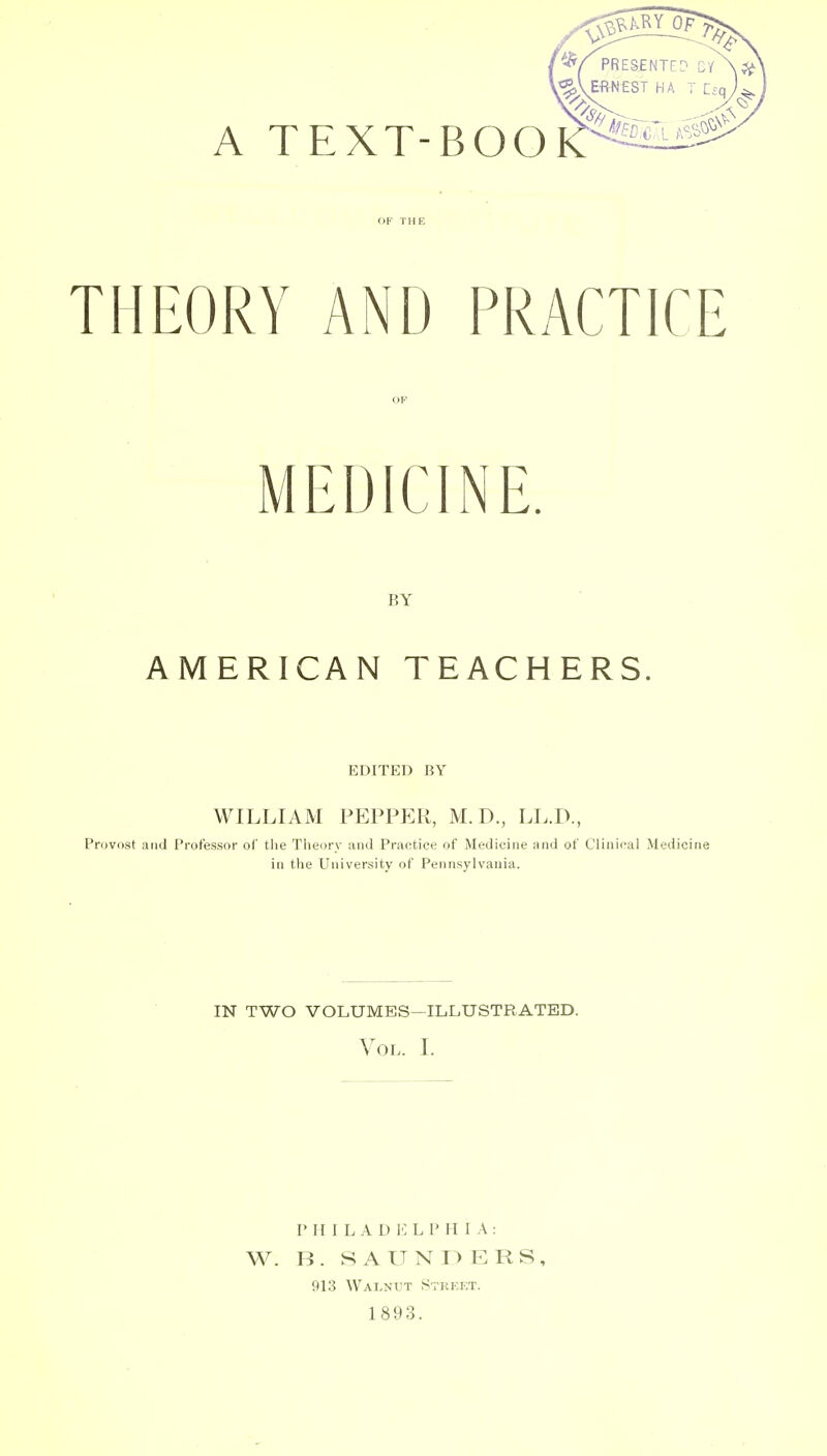 THEORY AND PRACTICE OP MEDICINE. BY AMERICAN TEACHERS. EDITED BY WILLIAM PEPPf:R, M.D., LL.D., Provost atid Professor of the Theory and Practice of Medicine and of Clinical Medicine in the University of Pennsylvania. in two volumes-illustrated. Vol. L P H I L A D H L P H I A : W. B. SAUNDERS, 913 Walnut Strekt. 1893.