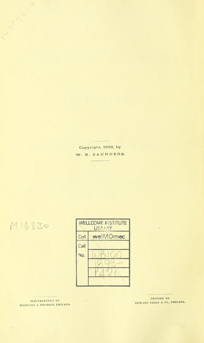 Copyright, 1893, by W. B. SAUNDERS. WtLLCOME feMSTiTUTE Coll. w©!M0r7>«c No. '( ■ PRINTED BY ELECTROTYPED BY EDWARD STERN & CO., PHILADA. VfESTCOTT <Si THOMSON, PHILADA.