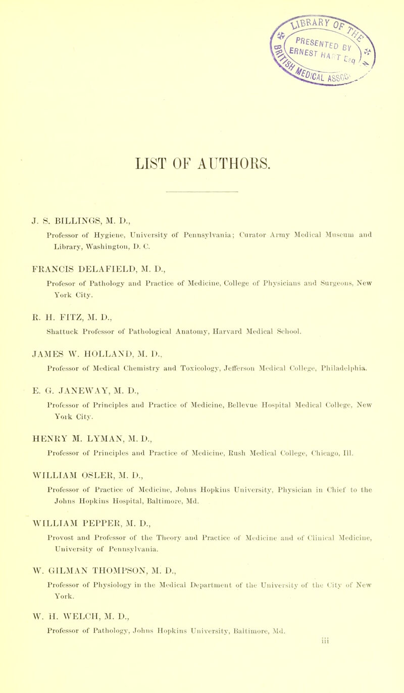 LIST OF AUTHORS. J. S. BILLINGS, M. D., Professor of Hygiene, University of Pennsylvania; Curator Army Medical Miiseuiu and Library, Washington, D. C. FRANCIS DELAFIELD, M. D, Profesor of Pathology and Practice of Medicine, College of Physicians and Surgeons, New York City. R. H. FITZ, M. D., Shattuck Professor of Pathological Anatomy, Harvard Medical School. JAMES W. HOLLAND, M. 1).. Professor of Medical Chemistry and Toxicology, Jctferson Medical College, Philadelphia. E. (i. .lANEWAY, M. D., Professor of Principles and Practice of Medicine, Bellevue Hosjiital Medical College, New York City. HENRY M. LYMAN, M. D., Professor of Principles and Practice of Medicine, Rush Medical College, Chicago, 111. WILLIAM OSLER, M. D., Professor of Practice of Medicine, .Tohns Hopkins University, Physician in Chief to the Johns Hoiikins Hospital, Baltimore, Md. WILLIAM PEPPER, M. D., Provost and Professor of tlie Theory and Practice of Medicine and of Clinical Medicine, University of Pennsylvania. W. OILMAN THOMPSON, M. D., Professor of Physiology in the Medical Department of the University of the City of New York. W. IL WELCH, M. D., Professor of Pathology, Johns Hopkins University, Baltimore, Md. Ill