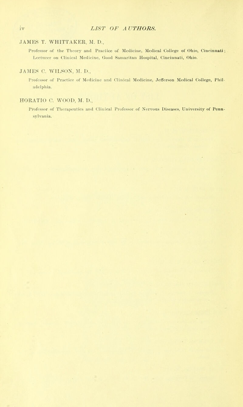 JAMES T. WHITTAKER, M. D., Professor of the Theory and Practice of Medicine, Medical College of Ohio, Cincinnati; Lecturer ou Clinical Medicine, Good Samaritan Hospital, Cincinnati, Ohio. JAMES C. WILSON, M. D., Professor of Practice of Medicine and Clinical Medicine, Jefferson Medical College, Phil- adelphia. HORATIO C. WOOD, M. D., Professor of Therapeutics and Clinical Professor of Nervous Diseases, University of Penn- sylvania.