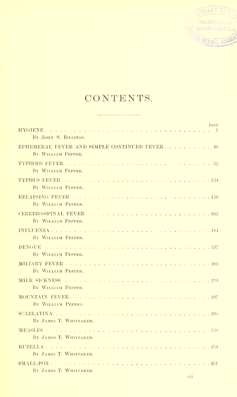 PRESENTEu i. ERNEST HA;^T Eic CONTENTS. PAGE HYGIENE , 1 By John S. Billings. EPHEiMEKAL FEVER AND SIMPLE CONTINUED FEVER 40 By William Peppek. TYPHOID FEVER , ry^ By William Pepper. TYPHUS FEVER 1.34 By' William Peppek. RELAPSIN(i FEVER 1-50 By William Pepper. C'EREBRO-SPINAL FEVER 162 By William Pepper. INFLUENZ.V 184 By William Pepper. DEN(iUE 197 By William Pepper. MILIARY FEVER 201 By William Pepper. MILK SICKNESS 2*^4 By William Pepper. MOUNT.UN FEVER . . 207 By William PEPPEi\ SCARLATINA 208 By James T. Wiiittaker. ME.VSLES • 230 By James T. Wiiittaker. RUBELLA 2.54 By James T. Wiiittaker. SMALL-POX 261 By James T. Whittaker. Vll