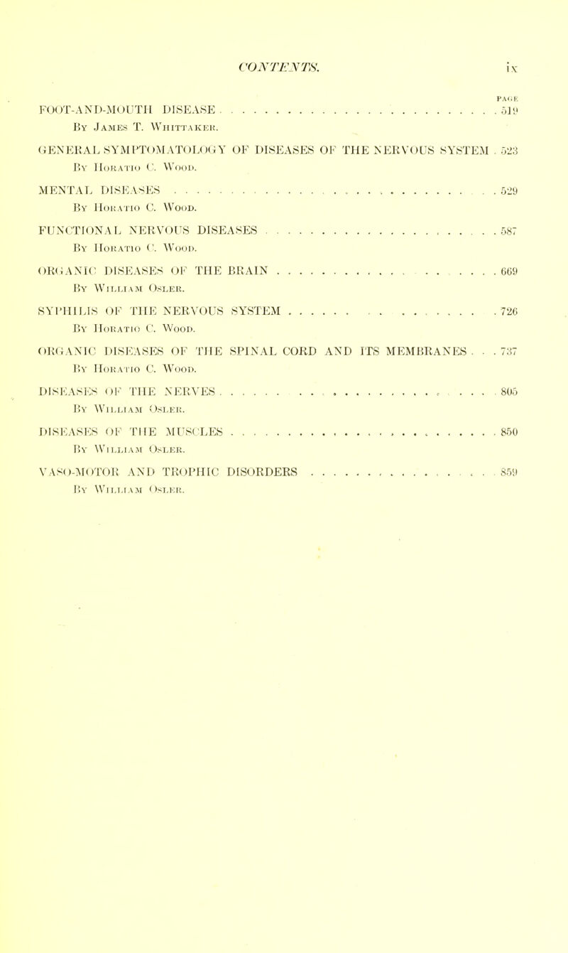 PAfiE FOOT-AND-MOUTH DISEASE ol'J By James T. Whittakek. GENERAL SYMPTOMATOLOGY OF DISEASES OF THE NEEVOUS SYSTEM . 523 P)Y HcjRATio (J. Wood. MENTAL DISEASES 529 By HoKA'i'io C. Wood. FUNCTIONAL NERVOUS DISEASES 687 By Horatio <'. Wood. OR(iANIC DISEASES 01' THE BRAIN 6G9 By Wii.r.iAM OsLER. SYI'HILIS OF THE NERVOUS SYSTEM 726 By' Horatio C'. Wood. ORGANIC DISEASES OF THE SPINAL CORD AND ITS MEMBRANES ... 737 By Horaiio C. Wood. DISEASES OK THE NERVES , ... 805 I>Y William <,).-<ler. DISEASES OF THE MUSCLES 850 By William Osler. VASO-MOTOR AND TROPHIC DISORDERS < , 859 r.Y William Osler.