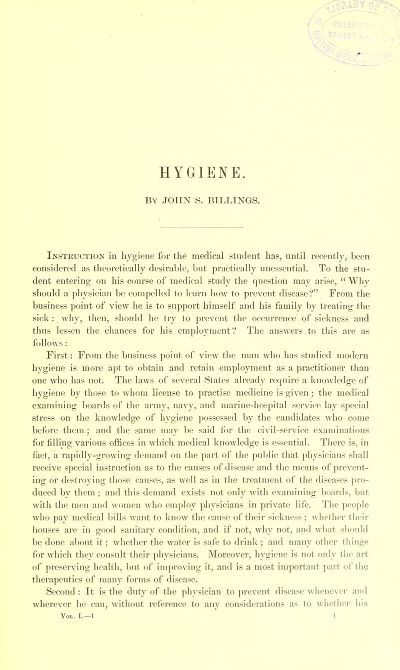 < ■'■V' PRESE: '■■.■^ ERNEST HYGIENE. By JOHN S. BILLINGS. Instruction in hygiene for the medical student has, until recently, been considered as tlieoretically desirable, but practically unessential. To the stu- dent entering on his course of medical study the question may arise, Why should a physician be compelled to learn how to prevent disease? From the business point of view he is to support himself and his family by treating the sick : why, then, should he try to prevent the occurrence of sickness and thus lessen the chances for his employment ? The answers to this are as follows: First: From the business point of view the man who has studied modern hygiene is more apt to obtain and retain employment as a practitioner than one who has not. The laws of several States already require a knowledge of hygiene by those to whom license to practise medicine is given ; tlie medical examining boards of the army, navy, and marine-hospital service lay special stress on the knowledge of hygiene possessed by the candidates who come bef »re them; and the same may be said for the civil-service examinations for filling various offices in which medical knowledge is essential. There is, in fact, a rapidly-'growing demand on the part of the public that physicians shall receive sjiccial instruction as to the causes of disease and the means of prevent- ing or destroying those causes, as well as in the treatment of the diseases pro- duced by them ; and this demand exists not only with examining boards, but with the men and women who employ physicians in private life. The people who pay medical bills want to know the cause of their sickness; whether their houses are in good sanitary condition, and if not, why not, and what should be done about it; whether the water is safe to drink ; and many other things for which they consult their physicians. Moreover, hygiene is not only the art of preserving health, but of improving it, and is a most important part of the therapeutics of many forms of disease. Second : It is the duty of the physician to prevent disease whenever and wherever he can, without reference to any considerations as to whether his