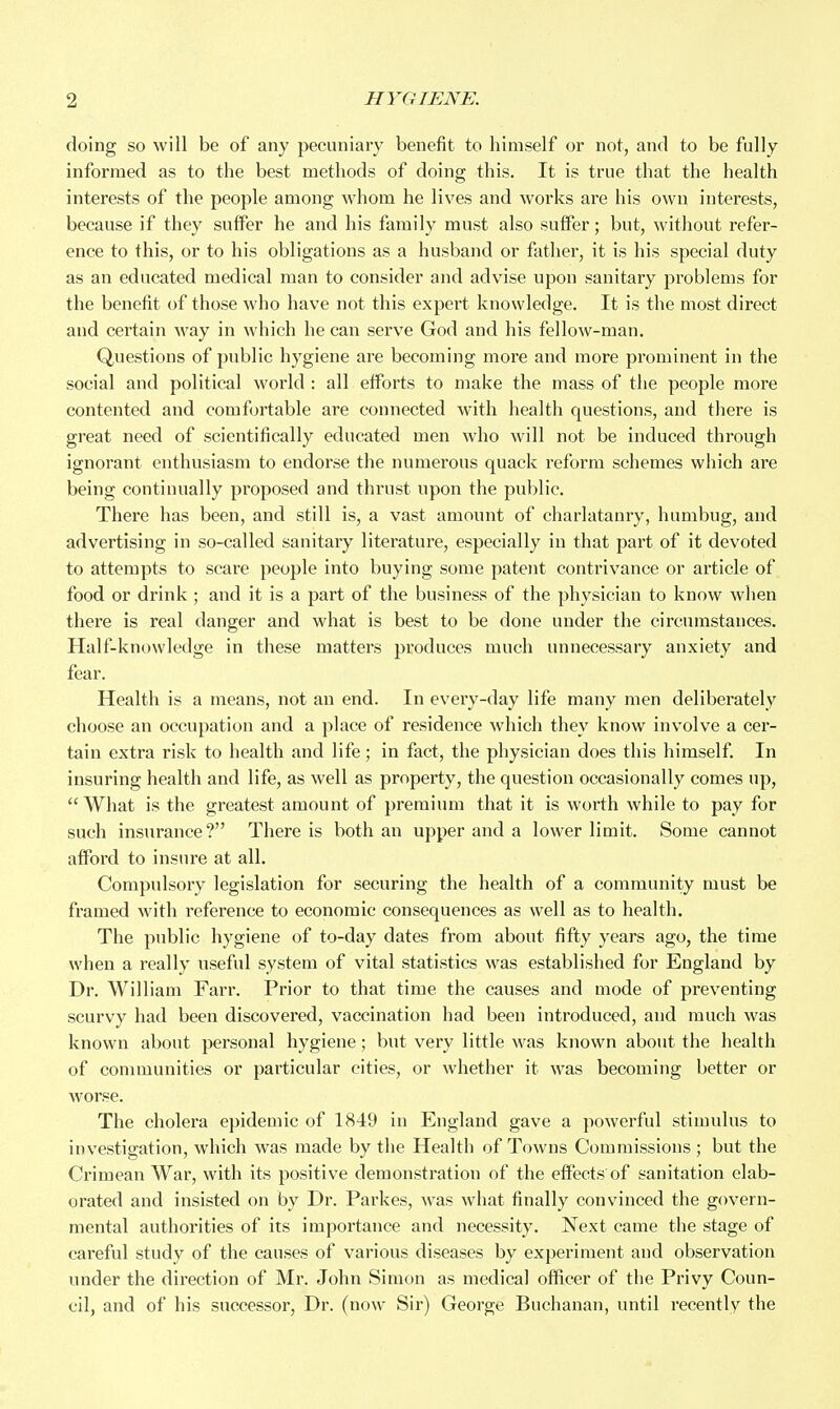 doing so will be of any pecuniary benefit to himself or not, and to be fully informed as to the best methods of doing this. It is true that the health interests of the people among whom he lives and works are his own interests, because if they suffer he and his family must also suffer; but, without refer- ence to this, or to his obligations as a husband or father, it is his special duty as an educated medical man to consider and advise upon sanitary problems for the benefit of those who have not this expert knowledge. It is the most direct and certain way in which he can serve God and his fellow-man. Questions of public hygiene are becoming more and more prominent in the social and political world : all efforts to make the mass of the people more contented and comfortable are connected with health questions, and there is great need of scientifically educated men who will not be induced through ignorant enthusiasm to endorse the numerous quack reform schemes which are being contiuually proposed and thrust upon the public. There has been, and still is, a vast amount of charlatanry, humbug, and advertising in so-called sanitary literature, especially in that part of it devoted to attempts to scare people into buying some patent contrivance or article of food or drink ; and it is a part of the business of the physician to know when there is real danger and what is best to be done under the circumstances. Half-knowledge in these matters produces much unnecessary anxiety and fear. Health is a means, not an end. In every-day life many men deliberately choose an occupation and a place of residence which they know involve a cer- tain extra risk to health and life ; in fact, the physician does this himself. In insuring health and life, as well as property, the question occasionally comes up,  What is the greatest amount of premium that it is worth while to pay for such insurance? There is both an upper and a lower limit. Some cannot aflFord to insure at all. Compulsory legislation for securing the health of a community must be framed with reference to economic consequences as well as to health. The public hygiene of to-day dates from about fifty years ago, the time when a really useful system of vital statistics was established for England by Dr. William Farr. Prior to that time the causes and mode of preventing scurvy had been discovered, vaccination had been introduced, and much was known about personal hygiene; but very little was known about the health of communities or particular cities, or whether it was becoming better or worse. The cholera epidemic of 1849 in England gave a powerful stimulus to investigation, which was made by the Health of Towns Commissions ; but the Crimean War, with its positive demonstration of the effects of sanitation elab- orated and insisted on by Dr. Parkes, was what finally convinced the govern- mental authorities of its importance and necessity. Next came the stage of careful study of the causes of various diseases by experiment and observation under the direction of Mr. John Simon as medical officer of the Privy Coun- cil, and of his successor. Dr. (now Sir) George Buchanan, until recently the