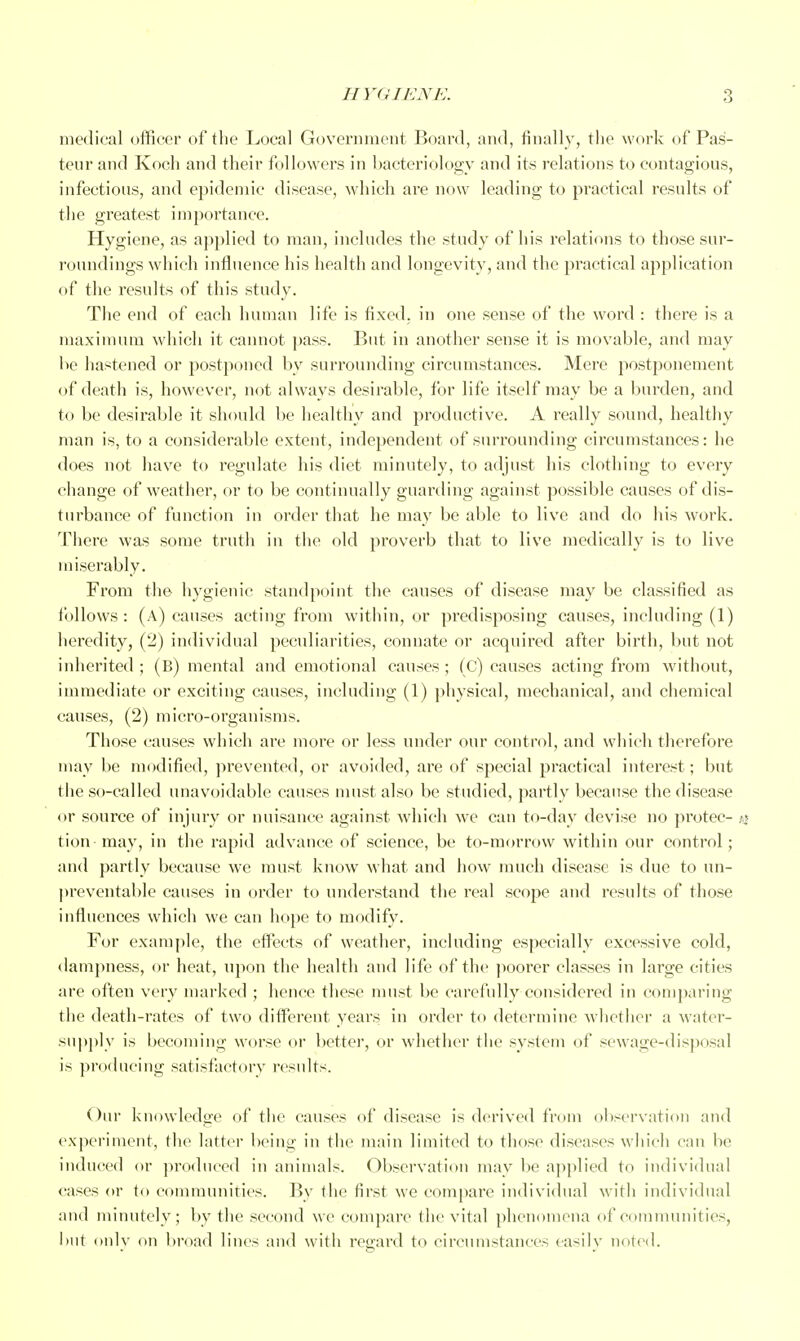 medical officer of tlie Local Government Board, and, finally, tlie work of Pas- teur and Koch and their followers in bacteriology and its relations to contagious, infectious, and epidemic disease, which are now leading to practical results of the greatest importance. Hygiene, as applied to man, includes the study of his relations to those sur- roundings which influence his health and longevity, and the practical application of the results of this study. The end of each human life is fixed, in one sense of the word : there is a maximum which it cannot j)ass. But in another sense it is movable, and may be hastened or postponed l)y surrounding circumstances. Mere postponement of death is, however, not always desirable, for life itself may be a l)urden, and to be desirable it should be healthy and productive. A really sound, healtliy man is, to a considerable extent, independent of surrounding circumstances: he does not have to regulate his diet minutely, to adjust his clothing to every change of weather, or to be continually guarding against possible causes of dis- turbance of function in order that he may be able to live and do his work. There was some truth in the old proverb that to live medically is to live miserably. From the hygienic standpoint the causes of disease may be classified as follows: (a) causes acting from within, or predisposing causes, including (1) heredity, (2) individual peculiarities, connate or acquired after birth, but not inherited ; (B) mental and emotional causes ; (C) causes acting from without, immediate or exciting causes, including (1) physical, mechanical, and chemical causes, (2) micro-organisms. Those causes which are more or less under our control, and which therefore may be modified, prevented, or avoided, are of special practical interest; but the so-called unavH)idable causes nuist also be studied, partly because the disease or source of injury or nuisance against which we can to-day devise no jirotec- .y tion may, in the rapid advance of science, be to-morrow within our control ; and partly because we must kjiow what and how much disease is due to un- preventable causes in order to understand the real scope and results of those influences which we can hope to modify. For example, the eff'ects of weather, including especially excessive cold, dampness, or heat, upon the health and life of the jioorer classes in large cities are often very marked ; hence these must be carefully considered in comparing the death-rates of two different years in order to determine whether a water- supply is becoming worse or better, or whether the system of sewage-disposal is producing satisfactory results. Our knowledge of the causes of disease is derived from observation and experiment, the latter being in the main limited to those diseases which can be induced or produced in animals. Observation mav be applied to individual cases or to communities. By the first we compare individual w-ith individual and minutely; by the second we compare the vital phenomena of communities, lint onlv on broad lines and with regard to circumstances easilv noted.