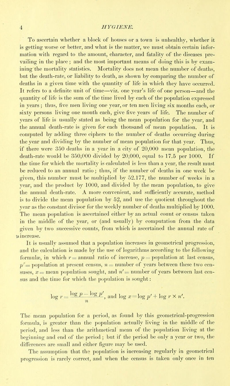 To ascertain whether a block of houses or a town is unhealthy, whether it is getting worse or better, and what is the matter, we must obtain certain infor- mation with regard to the amount, character, and fatality of the diseases pre- vailing in the place ; and the most important means of doing this is by exam- ining the mortality statistics. Mortality does not mean the number of deaths, but the death-rate, or liability to death, as shown by comparing the number of deaths in a given time with the quantity of life in which they have occurred. It refers to a definite unit of time—viz. one year's life of one person—and the quantity of life is the sum of the time lived by each of the population expressed in years ; thus, five men living one year, or ten men living six months each, or sixty persons living one month each, give five years of life. The number of years of life is usually stated as being the mean population for the year, and the annual death-rate is given for each thousand of mean po})ulation. It is computed by adding three ciphers to the number of deaths occurring during the year and dividing by the number of mean population for that year. Thus, if there were 350 deaths in a year in a city of 20,000 mean population, the death-rate would be 350,000 divided by 20,000, equal to 17.5 per 1000. If the time for which the mortality is calculated is less than a year, the result must be reduced to an annual ratio; thus, if the number of deaths in one week be given, this number must be multiplied by 52.177, the number of weeks in a year, and the product by 1000, and divided by the mean population, to give the annual death-rate. A more convenient, and sufficiently accurate, method is to divide the mean population by 52, and use the quotient throughout the year as the constant divisor for the weekly number of deaths multiplied by 1000. The mean population is ascertained either by an actual count or census taken in the middle of the year, or (and usually) by computation from the data given by two successive counts, from which is ascertained the annual rate of 54 increase. It is usually assumed that a population increases in geometrical progression, and the calculation is made by the use of logarithms according to the following formulae, in which r= annual ratio of increase, p = population at last census, p' = population at present census, n = number of years between these two cen- suses, x= mean population sought, and w'= number of years between last cen- sus and the time for which the population is sought: log r = ^ ~ ^ , and log x = \og p' -f- log r X n'. n The mean population for a period, as found by this geometrical-progression formula, is greater than the population actually living in the middle of the period, and less than the arithmetical mean of the population living at the beginning and end of the period; but if the period be only a year or two, the differences are small and either figure may be used. The assumption that the population is increasing regularly in geometrical progression is rarely correct, and when the census is taken only once in ten