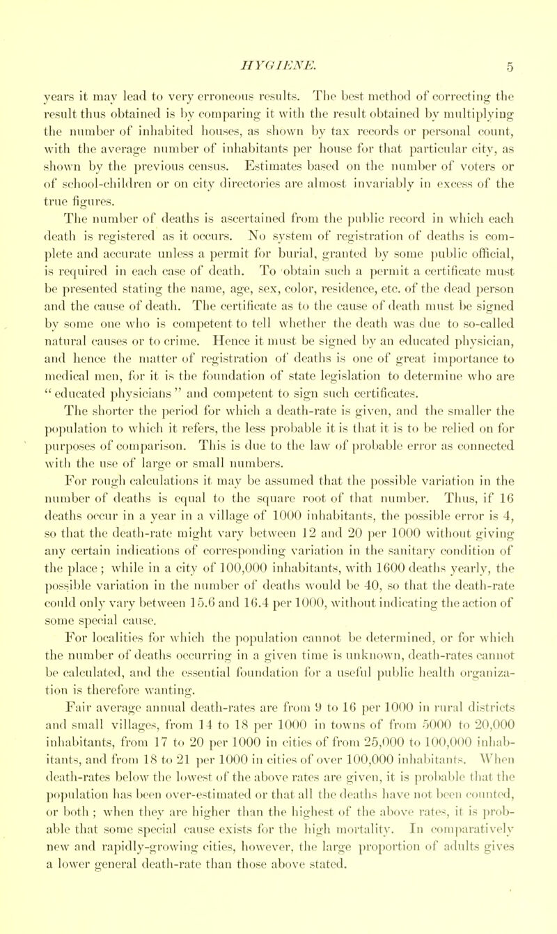 years it may lead to very erroncoui? results. The best method of correcting the result thus obtained is by comparing it with the result obtained by multiplying the number of inhabited houses, as siiown by tax records or personal count, with the average number of inhabitants per house for that particular city, as shown by the previous census. Estimates based on the number of voters or of school-children or on city directories are almost invariably in excess of the true figures. The number of deaths is ascertained from the public record in which each death is registered as it occurs. No system of registration of deaths is com- plete and accurate unless a permit for burial, granted by some ])ublic official, is required in each case of death. To obtain such a permit a certificate must be presented stating the name, age, sex, color, residence, etc. of the dead person and the cause of death. The certificate as to the cause of death must be signed by some one who is competent to tell whether the death was due to so-called natural causes or to crime. Hence it must be signed by an educated physician, and hence the matter of registration of deaths is one of great importance to medical men, for it is the foundation of state legislation to determine who are educated physicians and competent to sign such certificates. The shorter the period for which a death-rate is given, and the smaller the population to which it refers, the less probable it is that it is to be relied on for purposes of comparison. This is due to the law of probable error as connected with the use of large or small numbers. For rough calculaticms it may be assumed that the possible variation in the number of deaths is equal to the square root of that number. Thus, if 16 deaths occur in a year in a village of 1000 inhabitants, the possible error is 4, so that the death-rate might vary between 12 and 20 per 1000 without giving any certain indications of corresponding variation in the sanitary condition of the place ; while in a city of 100,000 inhabitants, with 1600 deaths yearly, the possible variation in the number of deaths would be 40, so that the death-rate could onl}' vary between 15.6 and 16.4 per 1000, without indicating the action of some special cause. For localities for which the population cannot be determined, or for which the number of deaths occurring in a given time is unknown, death-rates cannot be calculated, and the essential foundation for a useful public health organiza- tion is therefore wanting. Fair average annual death-rates are from 9 to 16 per 1000 in rural districts and small villages, from 14 to 18 per 1000 in towns of from 5000 to 20,000 inliabitants, from 17 to 20 per 1000 in cities of from 25,000 to 100,000 inhab- itants, and from 18 to 21 per 1000 in cities of over 100,000 inhabitants. When death-rates below the lowest of the above rates are given, it is probable that the population has been over-estimated or that all the deaths have not been counted, or both ; when tliey are higher tlian the higliest of the above rates, it is prob- able that some special cause exists for the high mortality. In comparatively new and rapidly-growing cities, however, the large proportion of adults gives a lower general death-rate than those above stated.