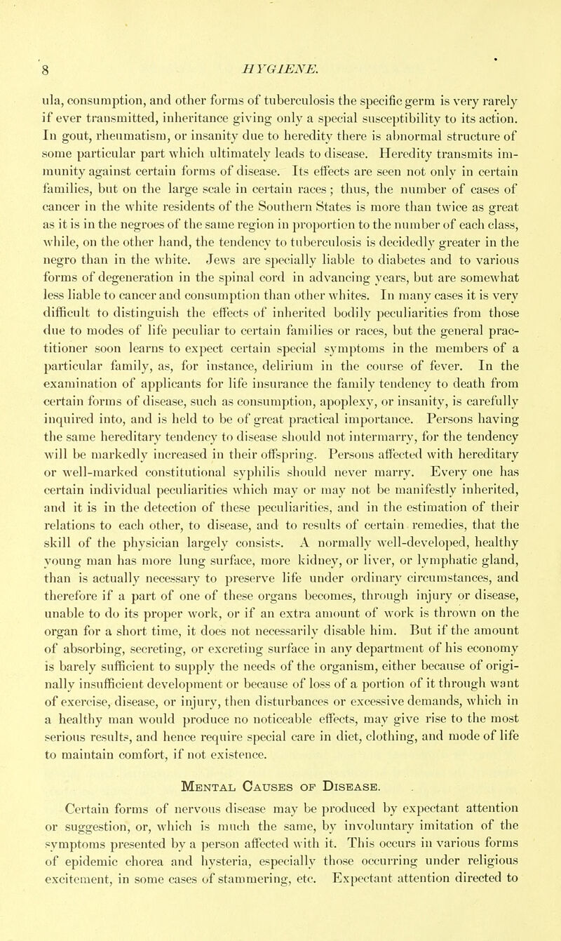 ula, consumption, and other forms of tuberculosis the specific germ is very rarely if ever transmitted, inheritance giving only a special susceptibility to its action. In gout, rheumatism, or insanity due to heredity there is abnormal structure of some particular part which ultimately leads to disease. Heredity transmits im- munity against certain forms of disease. Its effects are seen not only in certain families, but on the large scale in certain races; thus, the number of cases of cancer in the white residents of the Southern States is more than twice as great as it is in the negroes of the same region in proportion to the number of each class, while, on the other hand, the tendency to tuberculosis is decidedly greater in the negro than in the white. Jews are specially liable to diabetes and to various forms of degeneration in the spinal cord in advancing years, but are somewhat less liable to cancer and consumption than other whites. In many cases it is very difficult to distinguish the eff^ects of inherited bodily peculiarities from those flue to modes of life peculiar to certain families or races, but the general prac- titioner soon learns to expect certain special symptoms in the members of a particular family, as, for instance, delirium in the course of fever. In the examination of applicants for life insurance the family tendency to death from certain forms of disease, such as consumption, apoplexy, or insanity, is carefully inquired into, and is held to be of great practical importance. Persons having the same hereditary tendency to disease should not intermarry, for the tendency will be markedly increased in their offspring. Persons affected with hereditary or well-marked constitutional syphilis should never marry. Every one has certain individual peculiarities which may or may not be manifestly inherited, and it is in the detection of these peculiai'ities, and in the estimation of their relations to each other, to disease, and to results of certain remedies, that the skill of the physician largely consists. A normally well-developed, healthy young man has more lung surface, more kidney, or liver, or lymphatic gland, than is actually necessary to preserve life under ordinary circumstances, and therefore if a part of one of these organs becomes, through injury or disease, unable to do its proper work, or if an extra amount of work is thrown on the organ for a short time, it does not necessarily disable him. But if the amount of absorbing, secreting, or excreting surface in any department of his economy is barely sufficient to supply the needs of the organism, either because of origi- nally insufficient development or because of loss of a portion of it through want of exercise, disease, or injury, then disturbances or excessive demands, which in a healthy man would produce no noticeable effects, may give rise to the most serious results, and hence require special care in diet, clothing, and mode of life to maintain comfort, if not existence. Mental Causes of Disease. Certain forms of nervous disease may be produced by expectant attention or suggestion, or, which is much the same, by involuntary imitation of the symptoms presented by a person affected with it. This occurs in various forms of epidemic chorea and hysteria, especially those occurring under religious excitement, in some cases of stammering, etc. Expectant attention directed to