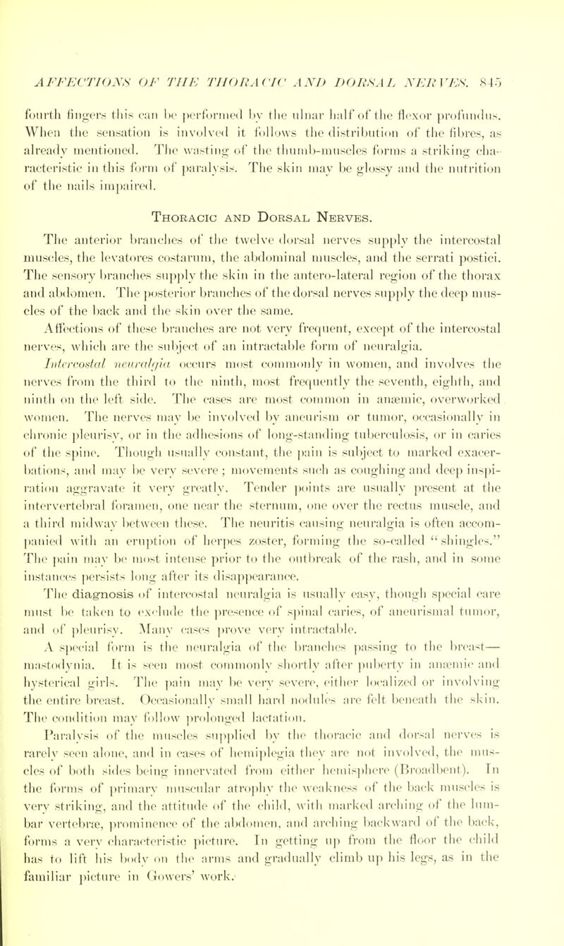 AFFECTIONS OF THE THORACIC AND DORSAL NERVES. ^45 fourth iingcrs this can he performed 1)V the ulnar lialf of the flexor profundus. When the sensation is involved it f )llo\vs the distribution of the fibres, as already nieutioned. The wasting of the thunib-muscles forms a striking cha- racteristic in this f )rni of jtaralysis. The skin may be glossy and the nutrition of the nails impaire(h Thoracic and Dorsal Nerves. The anterior liranches of the twelve dorsal nerves supply the intercostal muscles, the levatores eostarum, the abdominal muscles, and the serrati postici. The sensory branches supply the skin in the antero-lateral region of the thorax and abdomen. The jwsterior branches of the dorsal nerves supply the deep mus- cles of the back and the skin over the same. Affections of these branches are not very frequent, except of the intercostal nerves, which are the subject of an intractable form of neuralgia. Intercostal nou'dh/id occurs most commonly in women, and involves the nerves from tlie third to the ninth, most frequently the seventh, eighth, and ninth on the left side. The cases are most common in ansemic, overworked women. The nerves may be involved by aneui'ism or tumor, occasionally in chronic pleiu'isv, or in the adhesions of long-standing tuberculosis, or in caries of the spine. Though usuallv constant, the pain is subject to marked exacer- bations, and may be very severe; movements such as coughing and deep inspi- I'ation aggravate it very greatly. Tender points are usually present at the intervertebral foramen, one near the sternum, one over the rectus muscle, and a third midway between these. The neuritis causing neuralgia is often accom- panied with an eruption of herpes zoster, forming the so-called shingles. The pain may be most intense prior to the outljreak of the rash, and in some instances persists long after its disappearance. The diagnosis of intercostal neuralgia is usually easy, though special care must be taken to ex<'lude the presence of spinal caries, of aneurismal tumor, and of ])leurisy. Many cases ])rove very intractable. A siM^cial form is the neuralgia of the branches passing to the breast— raastodynia. It is seen mcjst commonly shortly after puberty in anaemic and hysterical girls. The pain may be very severe, either localized or involving the entire breast. Occasionallv small hard nodules are felt beneath the skin. The condition may f »l!ow ]>rolonged lactation. Paralysis of the muscles supplied by the thoracic and dorsal nerves is rarelv seen alone, and in cases of hemi])legia they are not involved, the mus- cles of both sides being innervated from either hemisjtlicre (Broadbent). Tn the forms of primarv muscidar atro]»hy tlie weakness of the back muscles is very striking, and the attitude of the child, with marked arching of the lum- bar vertebrfe, prominence of the abdomen, and arching backward of the liack, forms a verv characteristic picture. In getting up from the floor the child has to lift his body on the arms and gradually climb up his legs, as in the familiar picture in Gowers' work.'