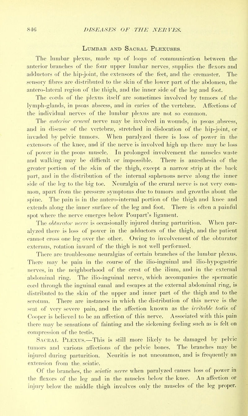 Lumbar and Sacral Plexuses. The lumbar plexus, made up of loops of communication between the anterior branches of the four upper lumbar nerves, supplies the flexors and adductors of the hip-joint, the extensors of the feet, and the cremaster. The sensory fibres are distributed to tiie skin of the lower part of tiie abdomen, the antero-lateral region of the thigh, and the inner side of the leg and foot. The cords of the plexus itself are sometimes involved by tumors of the lymph-glands, in psoas abscess, and in caries of the vertebrae. Affections of the individual nerves of the lumbar plexus are not so common. The anterior crural nerve may be involved in wounds, in psoas,abscess, and in disease of the vertebrae, stretched in dislocation of the hip-joint, or invaded by pelvic tumors. When paralyzed there is loss of power in tiie extensors of the knee, and if the nerve is involved high up there may be loss of power in the psoas muscle. In prolonged involvement the muscles waste and walking may be difficult or impossible. There is anfesthesia of the greater jiorticm of the skin of the thigh, except a narrow strip at the back part, and in the distribution of the internal saphenous nerve along the inner side of tiie leg to the big toe. Neuralgia of the crural nerve is not very com- mon, apart from the pressure symptoms due to tumors and growths about the spine. The pain is in the antero-internal portion of the thigh and knee and extends along the inner surface of the leg and foot. Tiiere is often a painful spot where the nerve emerges below Poupart's ligament. The obturator nerve is occasionally injured during parturition. When par- alyzed there is loss of power in the adductoi's of the thigh, and the patient cannot cross one leg over the other. Owing to involvement of the obturator externus, rotation inward of the thigh is not well performed. Tliere are troublesome neux'algias of certain branches of the lumbar plexus. Tliere may be pain in the course of the ilio-inguinal and ilio-iiypogastric nerves, in the neighborhood of the crest of the ilium, and in the external abdominal ring. The ilio-inguinal nerve, Avhich accompanies the spermatic cord through the inguinal canal and escapes at the external abdominal ring, is distributed to the skin of the upper and inner part of the thigh and to the scrotum. There are instances in which the distribution of this nerve is the seat of verv severe pain, and the alfection known as the irritable tcdis of Cooper is believed to be an affection of this nerve. Associated with this pain there may be sensations of fainting and the sickening feeling such as is felt on coni])ression of the testis. Sacral Plexus.—This is still more likely to be damaged by pelvic tumors and various affections of the pelvic bones. The branches may be injured during parturition. Neuritis is not uncommon, and is frequently an extension from tiie sciatic. Of the branches, the sciatic nerve when paralyzed causes loss of power in the flexors of the leg and in the muscles below tlie knee. An affection or injury below the middle thigh involves only the muscles of the leg proper.