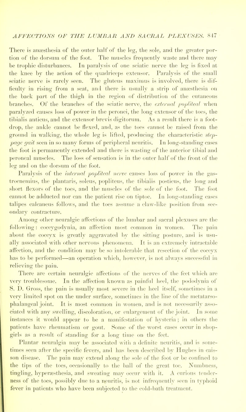 There is uiiiesthesia of the outer half of the leg, the sole, and the greater por- tion of the dorsum of the foot. The muscles frequently waste and there may be trophic disturbances. In paralysis of one sciatic nerve the leg is fixed at the knee by the action of the quadriceps extensor. Pai'alysis of the small sciatic nerve is rarely seen. The gluteus maxiinus is involved, there is dif- ficulty in rising from a seat, and tliere is usually a strip of anaesthesia on the back part of the thigh in the region of distribution of the cutaneous branches. Of the branches of the sciatic nerve, the e.rtfnial popliied/ when paralyzed causes loss of power in the peronei, the long extensor of the toes, the tibialis anticus, and the extensor brevis digitorum. As a result there is a foot- drop, the ankle cannot be flexed, and, as the toes cannot be raised from the ground in walking, the whole leg is lifted, producing the characteristic step- page gait seen in so many forms of peripheral neuritis. In long-standing cases the foot is permanently extended and there is wasting of the anterior tibial and ]>eroneal muscles. The loss of sensation is in the outer half of the front of the leg and on the dorsum of the foot. Paralysis of the internal popliteal ■nerve causes loss of power in the gas- trocnemius, the plantaris, solcus, poplitcus, the tibialis posticus, the long and short flexors of the toes, and the muscles of the sole of the foot. The foot cannot be adducted nor can the patient rise on ti]>toe. In long-standing cases talipes calcaneus follows, and the toes assume a claw-like position from sec- ondaiy contracture. Among other neuralgic affections of the lumbar and sacral plexuses are the following: coccygodynia, an affection most common in women. The pain about the coccyx is greatly aggravated bv the sitting posture, and is usu- ally associated with other nervous phenomena. It is an exti'cmely intractable affection, and the condition may be so intolerable that resection of the coccyx has to be performed—an operation which, lidwever, is not always successful in relieving the pain. There are certain neuralgic affections of the nei'ves of the feet which are very troublesome. In the affection known as painful heel, the podo<lynia of S. D. Gross, the pain is usually most severe in the heel itself, sometimes in a very limited spot on the under surface, sometimes in the line of the metatarso- phalangeal joint. It is most common in women, and is not necessarily asso- ciated with any swelling, discoloration, or enlargement of tlie joint. In some instances it would appear to be a manifestation of hysteria ; in others the patients have rheumatism or gout. Some of the worst cases occur in shop- girls as a result of standing for a long time on the feet. Plantar neuralgia may be associated with a definite neuritis, and is some- times seen after the sj^ecific fevers, and has been described by Hughes in cais- son disease. The ])ain may extend along the sole of the foot or be confined to the tips of the toes, occasionally to the ball of the great toe. Numbness, tingling, hyperassthesia, and sweating mav occur with it. A curious tender- ness of the toes, possibly due to a neuritis, is not infrequently seen in typhoid fever in patients who have been subjected to the cold-bath treatment.