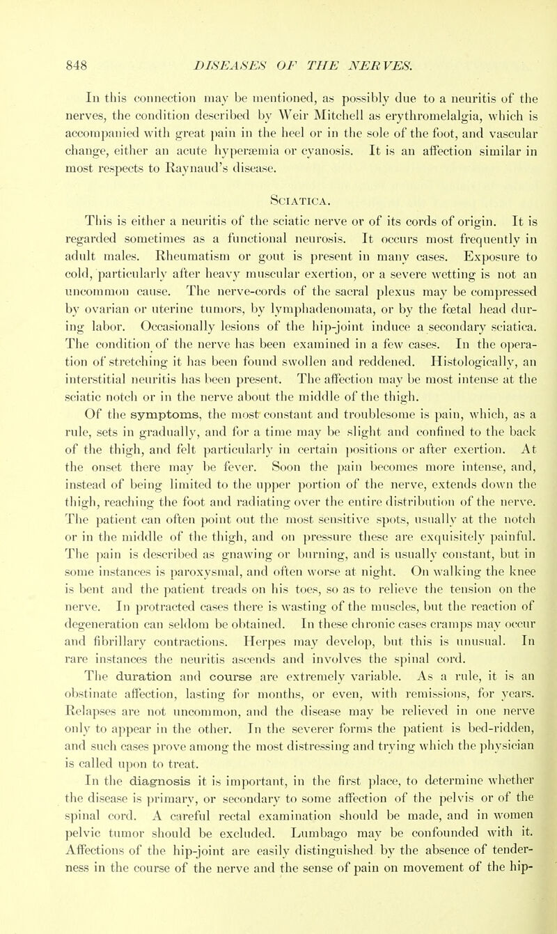 In this connection may be mentioned, a.s possibly dne to a neuritis of the nerves, the condition described by Weir Mitchell as erythromelalgia, which is accompanied with great pain in the heel or in the sole of the foot, and vascular change, either an acute hyperseraia or cyanosis. It is an alFection similar in most respects to Raynaud's disease. Sciatica. This is either a neuritis of the sciatic nerve or of its cords of origin. It is regarded sometimes as a functional neurosis. It occurs most frequently in adult males. Rheumatism or gout is present in many cases. Exposure to cold, particularly after heav}^ muscular exertion, or a severe wetting is not an uncommon cause. The nerve-cords of the sacral plexus may be compressed by ovarian or uterine tumors, by lymphadenomata, or by the fcetal head dur- ing labor. Occasionally lesions of the hip-joint induce a secondary sciatica. The condition of the nerve has been examined in a few cases. In the opera- tion of stretching it has been found swollen and reddened. Histologically, an interstitial neuritis has been present. The affection may be most intense at the sciatic notch or in the nerve about the middle of the thigh. Of the symptoms, the most constant and troublesome is pain, which, as a rule, sets in gradually, and for a time may be slight and confined to the back of the thigh, and felt particularly in certain })ositions or after exertion. At the onset there may be fever. Soon the pain becomes more intense, and, instead of being limited to the upper portion of the nerve, extends down the thigh, reaching the foot and radiating over the entire distribution of the nerve. The patient can often point out the most sensitive spots, usually at the notch or in the middle of the thigh, and on pressure these are exquisitely painful. The ]>ain is described as gnawing or burning, and is usually constant, but in some instances is paroxysmal, and often worse at night. On walking the knee is bent and the patient treads on his toes, so as to relieve the tension on the nerve. In protracted cases there is wasting of the muscles, but the reaction of degeneration can seldom be obtained. In these chronic cases cramps may occur and fibrillary contractions. Herpes may develop, but this is unusual. In rare instances the neuritis ascends and involves the spinal cord. The duration and course are extremely variable. As a rule, it is an obstinate affection, lasting for months, or even, with remissions, for years. Relapses are not uncommon, and the disease may be relieved in one nerve only to appear in the other. In the severer forms the patient is bed-ridden, and such cases prove among the most distressing and trying which the physician is called upon to treat. In the diagnosis it is important, in the first place, to d.etermine whether the disease is ]iriraarv, or secondary to some affection of the pelvis or of the spinal cord. A careful rectal examination should be made, and in women pelvic tumor should be excluded. Lumbago may be confounded with it. AflFections of the hip-joint are easily distinguished by the absence of tender- ness in the course of the nerve and the sense of pain on movement of the hip-