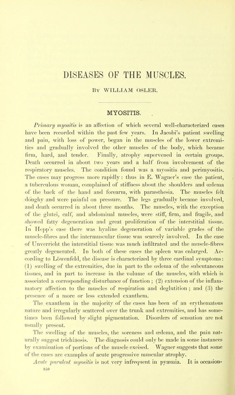 By WILLIAM OSLER. MYOSITIS. . Prmary myositis is an affection of which several well-characterized cases have been recorded within the past few years. In Jacobi's patient swelling and pain, with loss of power, began in the muscles of the lower extremi- ties and gradually involved the other muscles of the body, which became firm, hard, and tender. Finally, atrophy supervened in certain groups. Death occurred in about two years and a half from involvement of the respiratory muscles. The condition fijund was a myositis and perimyositis. The cases may progress more rapidly : thus in E. Wagner's case the patient, a tuberculous woman, complained of stiffness about the shoulders and oedema of the back of the hand and forearm, with parsesthesia. The muscles felt doughy and were painful on pressure. The legs gradually became involved, and death occurred in about three months. The muscles, with the exception of the glutei, calf, and abdominal muscles, were stiff, firm, and fragile, and showed fatty degeneration and great proliferation of the interstitial tissue. In Hepp's case there was hyaline degeneration of variable grades of the muscle-fibres and the intermuscular tissue was scarcely involved. In the case of Unverricht the interstitial tissue was much infiltrated and the muscle-fibres greatly degenerated. In both of these cases the spleen was enlarged. Ac- cording to Lowenfeld, the disease is characterized by three cardinal symptoms: (1) swelling of the extremities, due in part to the oedema of the subcutaneous tissues, and in part to increase in the volume of the muscles, with which is associated a corresponding disturbance of function ; (2) extension of the inflam- matory affection to the muscles of respiration and deglutition ; and (.3) the presence of a more or less extended exanthem. The exanthem in the majority of the cases has been of an erythematous nature and irregularly scattered over the trunk and extremities, and has some- times been followed by slight pigmentation. Disorders of sensation are not usually present. The swelling of the muscles, the soreness and oedema, and the pain nat- urally suggest trichinosis. The diagnosis could only be made in some instances by examination of portions of the muscle excised. Wagner suggests that some of tlie cases are examples of acute progressive muscular atrophy. Acute purulent myositis is not very infrequent in pyaemia. It is occasion-