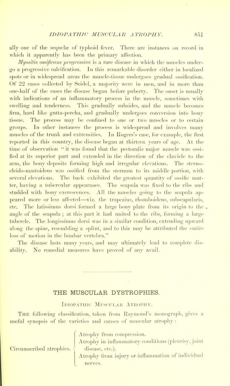 ally one of the sequelfe of typhoid fever. There are instances on record in which it apparently has been the primary affection. Myositis ossificans profjressiva is a rare disease in which the nuiscles nndei- go a progressive calcification. In this remarkable disorder either in localized spots or in widespread areas the muscle-tissue undergoes gradual ossification. Of 22 cases collected by Seidcl, a majority were in men, and in more than one-half of the cases the disease began before puberty. Tlie onset is nsuallv with indications of an inflammatory process in the muscle, sometimes with swelling and tenderness. This gradually subsides, and the muscle becomes firm, hard like gutta-percha, and gradually undergoes convei'sion into bony tissue. The process may be confined to one or two muscles or to certain groui)s. In other instances the process is widespread and involves many muscles of the trunk and extremities. In Rogers's case, for exam])le, the first reported in this country, the disease began at thirteen years of age. At the time of observation  it was found that the pectoralis major muscle was ossi- fied at its superior part and extended in the direction of the clavicle to the arm, the bony deposits foi-ming high and irregular elevations. The sterno- cleido-mastoideus was ossified from the sternum to its middle portion, with several elevations. The back exhibited the greatest quantity of tissific mat- ter, having a tubercular appearance. The scapula was fixed to the ribs and studded with bony excrescences. All the muscles going to the sca})nla ap- peared more or less affected—viz. the trajiezius, rhomboideus, subscapularis, etc. The latissimus dorsi formed a large bony plate from its origin to the . angle of the scapula ; at this part it had united to the ribs, forming a large tubercle. The longissimus dorsi was in a similar condition, extending upward along the spine, resembling a splint, and to this may be attributed the entire loss of motion in the lumbar vertebra. Tlie disease lasts many }-ears, and may ultimately lead to complete dis- ability. No remedial measures have ])roved of any avail. THE MUSCULAR DYSTROPHIES. IniopATiiic MuscTTLAR Atropiiv. The following classification, taken from Raymond's monograph, gives a useful synopsis of the varieties and causes of muscular atrophy : Atrophy from compression. xVtrophy in inflammatory conditions (pleurisy, joint Circumscribed atrophies. I disease, etc.). Atrophy from injury or inflammation of individual nerves.