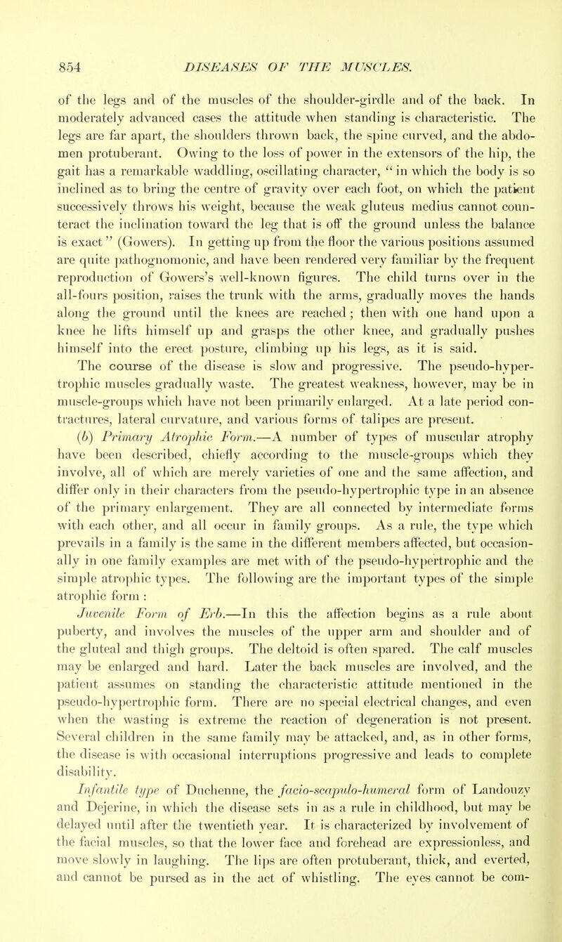 of the legs and of the muscles of the shoulder-girdle and of the back. In moderately advanced cases the attitude when standing is characteristic. The legs are far apart, the shoulders thrown back, the spine curved, and the abdo- men protuberant. Owing to the loss of power in the extensors of the hip, the gait has a remarkable waddling, oscillating character,  in which the body is so inclined as to bring the centre of gravity over each foot, on which the patient successively throws his weight, because the weak gluteus medius cannot coun- teract the inclination toward the leg that is off the ground unless the balance is exact (Gowers). In getting up from the floor the various positions assumed are quite j^athognomonic, and have been rendered very familiar by the frequent reproduction of Gowers's well-known figures. The child turns over in the all-fours position, raises the trunk with the arms, gradually moves the hands along the ground until the knees are reached; then with one hand upon a knee he lifts himself up and grasps the other knee, and gradually pushes himself into the erect posture, climbing up his legs, as it is said. The course of the disease is slow and progressive. The pseudo-hyper- trophic muscles gradually waste. The greatest weakness, however, may be in muscle-groups which have not been primarily enlarged. At a late period con- tractures, lateral curvature, and various forms of talipes are present. (6) Primary Atropine Form.—A number of types of muscular atrophy have been described, chiefly according to the muscle-groups which they involve, all of which are merely varieties of one and the same afl^ection, and differ only in their characters from the pseudo-hypertrophic tj-pe in an absence of the primary enlargement. They are all connected by intermediate forms with each other, and all occur in family groups. As a rule, the type which prevails in a family is the same in the different members affected, but occasion- ally in one family examples are met with of the pseudo-hypertrophic and the simple atrophic types. The following are the important types of the simple atrophic form : Juvenile Form of Erb.—In this the affection begins as a rule about puberty, and involves the muscles of the upper arm and shoulder and of the gluteal and thigh groups. The deltoid is often spared. The calf muscles may be enlarged and hard. Later the back muscles are involved, and the patient assumes on standing the characteristic attitude mentioned in the pseudo-hypertrophic form. There are no special electrical changes, and even when the wasting is extreme the reaction of degeneration is not present. Several children in the same family may be attacked, and, as in other forms, the disease is with occasional interruptions progressive and leads to complete disability. Infantile type of Duclienne, the facio-scapulo-humeral form of Landonzy and Dejerine, in which the disease sets in as a rule in childhood, but may be delayed until after the twentieth year. It is characterized by involvement of the facial muscles, so that the lower face and forehead are expressionless, and move slowly in laughing. The lips are often protuberant, thick, and everted, and cannot be pursed as in the act of whistling. The eyes cannot be com-