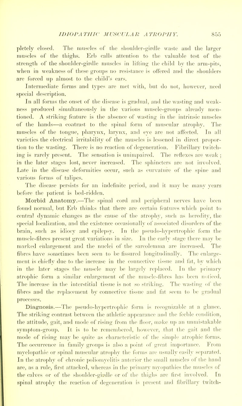 pletely closed. The luiiscles of the slioulder-girdle waste and the larger muscles of the thighs. Erb calls attention to tlie vahiable test of the strength of the shoulder-girdle muscles in lifting the child bv the arm-pits, when in weakness of tliese groups no resistance is offered and the shoulders are forced up almost to the child's ears. Intermediate forms and types are met with, but tio not, however, need special description. In all forms the onset of tl)e disease is gradual, and the wasting and weak- ness produced simultaneously in the various muscle-groups already men- tioned. A striking feature is the al)sence of wasting in the intrinsic muscles of the hands—a contrast to the s])inal form of muscular atrojihy. The muscles of the tongue, ])liarynx, larynx, a)id eye are not affected. In all varieties the electrical irritability of the muscles is lessened in direct propor- tion to the wasting. There is no reaction of degeneration. Fibrillary twitch- ing is rarely present. The sensation is luiimpaired. The reflexes are weak ; in the later stages lost, never increased. The sphincters are not invfilved. Late in the disease deformities occur, such as cui'vature of the spine and various forms of talipes. The disease persists for an indefinite ])eriod, and it may be many years before the ]iatient is bed-ridden. Morbid Anatomy.—The spinal cord and ]icri])lici-al nerves have l)een found normal, but Erb thinks that there are certain features which point to central dynamic clianges as the cause of the atrophy, such as heredity, the special localization, and the existence occasionally of associated disorders of the brain, such as idiocy and epilepsy. In the pseudo-hypertrophic form tlie muscle-fibres present great variations in size. In the early stage there may be marked ehlargement and the nuclei of the sarcolemma are increased. The fibres have sometimes been seen to be fissured longitudinally. The enlarge- ment is chiefly due to the increase in the connective tissue and fat. In- which in the later stages the muscle mav be largely re])Iaced. In the pi'imarv atrophic form a similar enlargement of the muhcle-fil)rcs has been nnticcd. The increase in the interstitial tissue is not so striking. The wasting of the fil)res and the replacement by connective tissue and fat seem to be gradual processes. Diagnosis.—The psendo-hy]K'rtrophic form is recognizable at a glance. The striking contrast between the athletic appearance and the fecltle condition, the attitude, gait, and mode of rising from the floor, uiakc up an unmistakable symptom-group. It is to be remembered, liowcvcr, that the gait and the mode of rising may bo quite as characteristic of the sim|)le atrophic forms. The occurrence in family groups is also a jxiint of great importance. From myelopathic or sjiinal muscular atrophy the forms arc usually easily separated. In the atrophy of chronic poliomyelitis anterior the small muscles of the hand are, as a rule, first attacked, whereas in the ])rimary myopatliies the muscles of the calves or of the shoulder-girdle or of the thighs are first involved. In spinal atroj)liy the reaction of degeueration is present and fibrillary tW'itch-