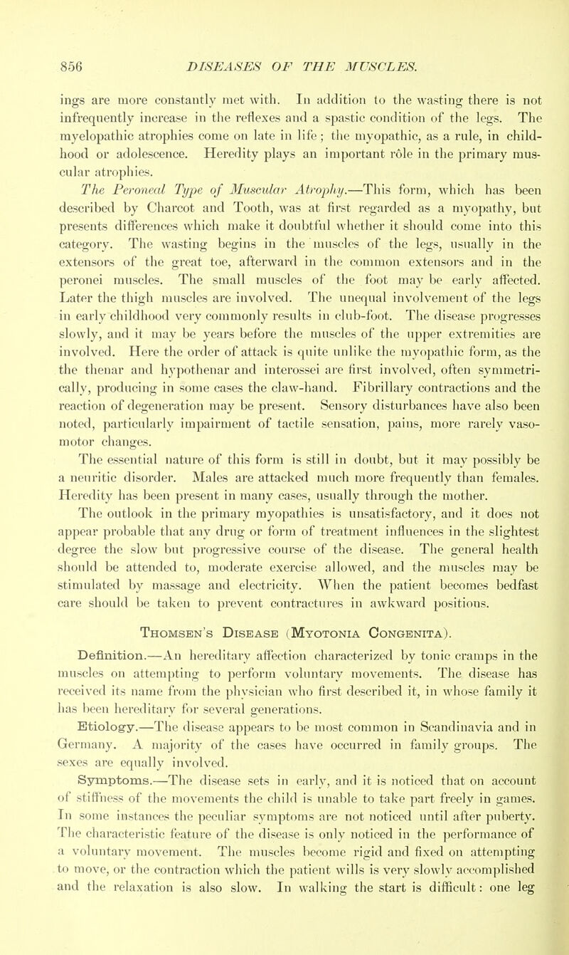 ings are more constantly met with. In addition to the wasting there is not infrequently increase in the reflexes and a spastic condition of the legs. The myelopathic atrophies come on late in life; the myopathic, as a rule, in child- hood or adolescence. Heredity plays an important role in the primary mus- cular atrophies. The Peroneal Type of Muscular Atrophy.—This form, which has been described by Charcot and Tooth, was at first regarded as a myopathy, but presents ditferences which make it doubtful whether it should come into this category. The wasting begins in the muscles of the legs, usually in the extensors of the great toe, afterward in the common extensors and in the peronei muscles. The small muscles of the foot may be early affected. Later the thigh muscles are involved. The unequal involvement of the legs in early childhood very commonly results in club-foot. The disease progresses slowly, and it may be years before the muscles of the upper extremities are involved. Here the order of attack is quite unlike the myopathic form, as the the thenar and hypothenar and interossei are first involved, often symmetri- cally, producing in some cases the claw-hand. Fibrillary contractions and the reaction of degeneration may be present. Sensory disturbances have also been noted, particularly impairment of tactile sensation, pains, more rarely vaso- motor changes. The essential nature of this form is still in doubt, but it may possibly be a neuritic disorder. Males are attacked much more frequently than females. Heredity has been present in many cases, usually through the mother. The outlook in the primary myopathies is unsatisfactory, and it does not appear probable that any drug or form of treatment influences in the slightest degree the slow but progressive course of the disease. The general health should be attended to, moderate exercise allowed, and the muscles may be stimulated by massage and electricity. When the patient becomes bedfast care should be taken to prevent contractures in awkward positions. Thomsen's Disease (Myotonia Congenita). Definition.—An hereditary aflFection characterized by tonic cramps in the muscles on attempting to perforin voluntary movements. The disease has received its name from the physician who first described it, in whose family it has been hereditary for several generations. - O Etiology.—The disease appears to be most common in Scandinavia and in Germany. A majority of the cases have occurred in family groups. The sexes are equally involved. Ssnmptoms.—The disease sets in early, and it is noticed that on account of stiffness of the movements the child is unable to take part freely in games. In some instances the peculiar symptoms are not noticed until after puberty. Tlie characteristic feature of the disease is only noticed in the performance of a voluntary movement. The muscles become rigid and fixed on attempting to move, or the contraction which the patient wills is very slowly accomplished and the relaxation is also slow. In walking the start is difficult: one leg