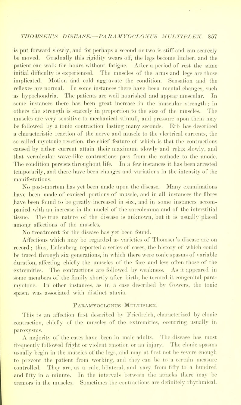 is put forward slowly, and for perhaps a second or two is stift'and can scarcely be moved. Gradually this rigidity wears off', the legs become limber, and the patient can walk for hours without fatigue. After a period of I'est the same initial difficulty is experienced. Tiie muscles of the arms and legs are those implicated. Motion and cold aggravate the condition. Sensation and the reflexes are normal. In soma instances there have been mental changes, such as hypochondria. The patients are well nourisiied and appear muscular. In .some instances there has been great increase in the muscular strength ; in others the strength is scarcely in ])ropoi'tion to the size of the muscles. The muscles are voy sensitive to mechanical stimuli, and pressure upon tliem may be followed by a tonic contraction lasting many seconds. Erlj has described a characteristic reaction of the nerve and muscle to the electrical currents, the .so-called myotonic reaction, the chief feature of which is that the conti'actions caused by either current attain tlieir maximum slowly and relax slowly, and that vermicular wave-like contractions pass from the cathode to the anode. The condition persists throughout life. In a few instances it has been arrested temporai ily, and there have been changes and variations in the intensity of the manifestations. No post-mortem has yet been made upon the disease. Many examinations have been made of excised portions of muscle, and in all instances the fibres Iiave been found to be greatly increased in size, and in some in.stances accom- panied with ail increase in the nuclei of the sarcolemma and of the interstitial tissue. The true nature ol the disease is unknown, but it is usually ]>laced among affecticjus of the muscles. No treatment for the disease has yet been f )und. Afi'ectifjns which may be regarded as varieties of Thomsen's disease are on record ; thus, Eulenberg reported a series of cases, the history of which could be traced through six generations, in which there were tonic spasms of variable duration, affecting chiefly the muscles of the face and less often those of the extremities. The contractions are followed by weakness. As it appeared in some members of the family shortly after birth, he termed it congenital jiara- myotone. In other instances, as in a case described by Gowers, the tonic spasm was associated with distinct ataxia. Paramyoclonus Multiplex. This is an affection first described by Friedreich, characterized by clonic contraction, chiefly of the muscles of the extremities, occurring usually in paroxysms. A majoritv of the cases have been in male adults. The disease has most frequently followed fright or violent emotion or an injury. The clonic spasms usuallv begin in the muscles of the legs, and may at first not be severe enough to prevent the patient from working, and they can be to a certain measure controlled. They are, as a rule, bilateral, and vary from fifty to a hundred and fifty in a minute. In the intervals between the attacks there may be tremors in the muscles. Sometimes the contra<'tit)ns are definitely rhythmical.