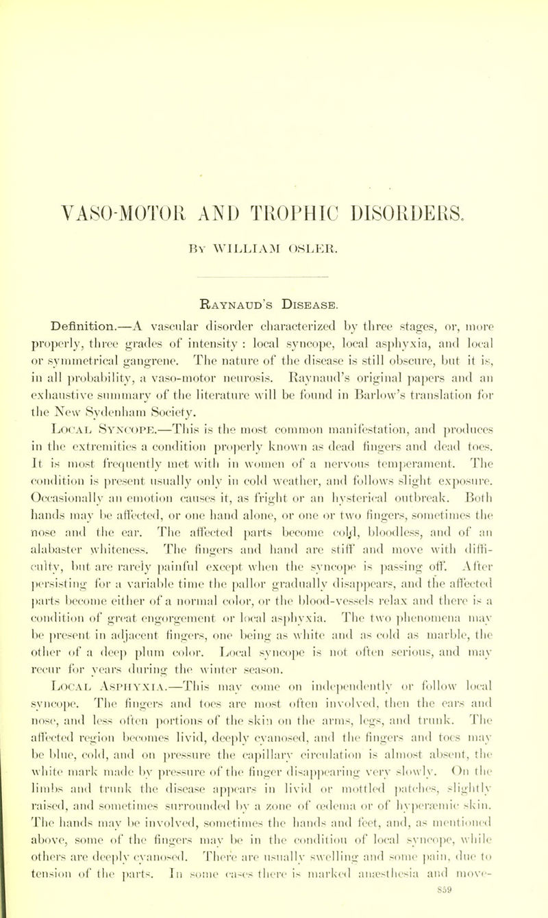 VASO MOTOR AND TROPHIC DISORDERS. By WILLIAM OSLKR. Raynaud's Disease. Definition.—A va.scnlar disorder cliaracterized by three stages, or, more properly, three grades of intensity : local .syncope, local asphyxia, and local or .symmetrical gangrene. The nature of the disease is still obscure, but it is, in all i)robability, a vaso-motor neurosis. Raynaud's original papers and an exhaustive summary of the literature will be found in Barlow's translation for the New Sydenham Society. Local Syncope.—This is the most common manifestation, and produces in the extremities a condition properly known as dead tingers and dead toes. It is most frequently met with in women of a nervous temperament. The condition is present usually only in cold weatlier, and follows .slight exposure. Occasionally an emotion causes it, as fright or an hysterical outbreak. Both hands may be affected, or one hand alone, or one or two fingers, sometimes the no.^c and the ear. The affected parts become col^d, bloodless, and of an alabaster whiteness. The fingers and hand are stiff' and move with diffi- culty, but are rarely jiainful except when the syncope is ])assing off*. After ])ersi.sting for a variable time the pallor gradually disappears, and the affected parts l)ecome either of a normal color, or the blood-ve.s,sels relax and there is a condition of great engorgement or local asphvxia. The two ])henomena may be ]>resent in adjacent fingers, one being as white and as cold as marble, the other of a dee]) plum color. Ijocal syncope is not often .serious, and may recur for years during the winter sea.^^on. Local A.SPHYXLV.—This may come on independently or follow local syncope. The fingers and toes are most often involved, then the ears and nose, and less often portions of the skin on the arms, legs, and trunk. The affected region becomes livid, deeply cvano.sed, and the fingers and toes may be blue, colli, and on pressure the capillary circulation is almost ab.sent, the white mni'k made bv pressure of the finger disapjiearing very slowly. On tlie limbs and trunk the di.sease appears in livid or mottled ])atches, slightly raised, and .sometimes surrounded bv a zone of oedema or of hyperfpmic skin. The hands mav be involved, .sometimes the hands and feet, and, as mentioned above, some of the fingers mav ho in the condition of local syncope, while others are dee|)ly cvano.sed. There are usually swelling and some ]iain, due to tension of the parts. In .■^ome ca-es there is marked auicsthesia and move- So9