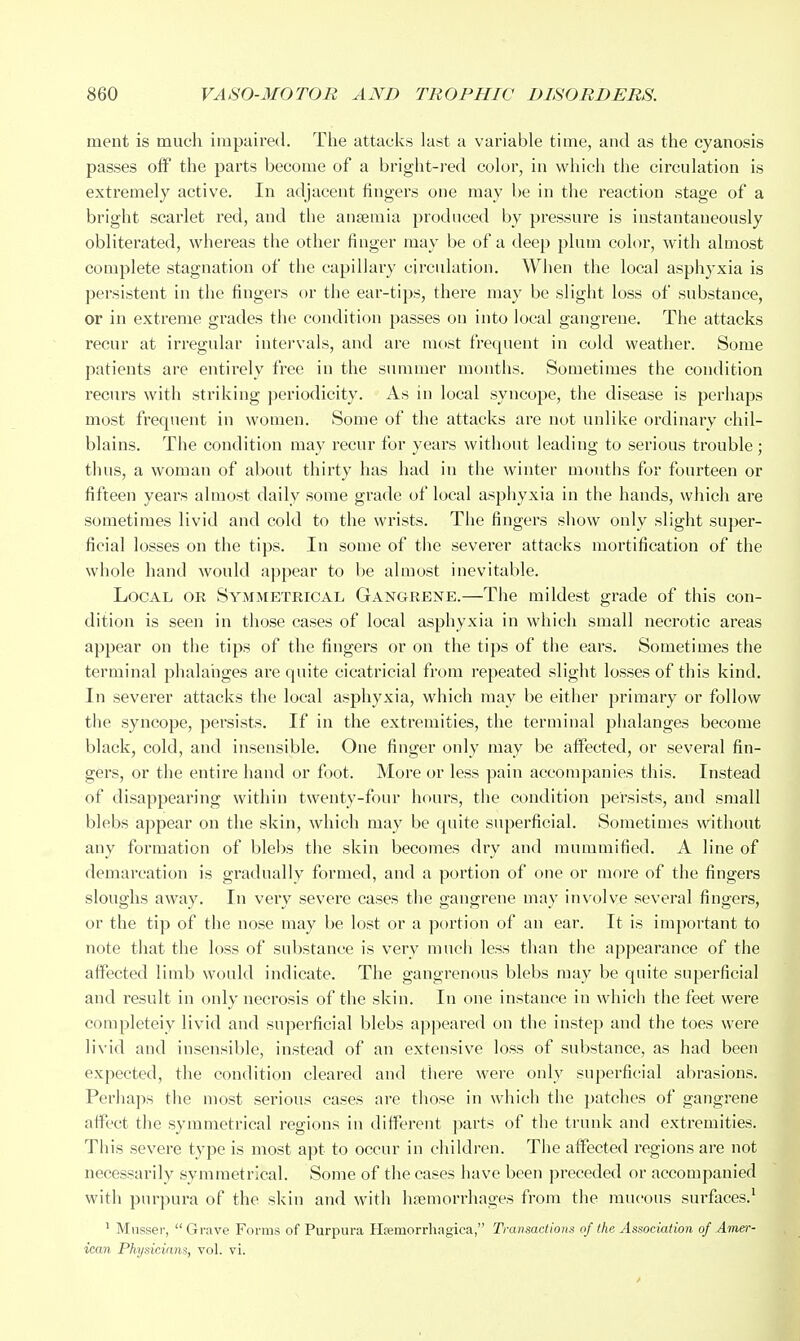 ment is much impaired. Tlie attacks last a variable time, and as the cyanosis passes off the parts become of a bright-red color, in which the circulation is extremely active. In adjacent fingers one may l)e in the reaction stage of a bright scarlet red, and the ansemia produced by pressure is instantaneously obliterated, whereas the other finger may be of a deep plum color, with almost complete stagnation of the capillary circulation. When the local asphyxia is persistent in the fingers or the ear-tips, there may be slight loss of substance, or in extreme grades the condition passes on into local gangrene. The attacks recur at irregular intei'vals, and are most frequent in cold weather. Some patients are entirely free in the summer months. Sometimes the condition reoirs with striking j^eriodicity. As in local syncope, the disease is perhaps most frequent in women. Some of the attacks are not unlike ordinary chil- blains. The condition may recur for years without leading to serious trouble; thus, a woman of about thirty has had in the winter montiis for fourteen or fifteen years almost daily some grade of local asphyxia in the hands, which are sometimes livid and cold to the wrists. The fingers show only slight super- ficial losses on the tips. In some of the severer attacks mortification of the whole hand would appear to be almost inevitable. Local or Symmetrical Gangrene.—The mildest grade of this con- dition is seen in those cases of local asphyxia in which small necrotic areas appear on tiie tips of the fingers or on the tips of the ears. Sometimes the terminal phalanges are quite cicatricial from I'epeated slight losses of this kind. In severer attacks the local asphyxia, which may be either primary or follow the syncope, persists. If in the extremities, the terminal phalanges become black, cold, and insensible. One finger only may be affected, or several fin- gers, or the entire hand or foot. More or less pain accompanies this. Instead of disappearing within twenty-four hours, the condition persists, and small blebs appear on the skin, which may be quite superficial. Sometimes without any formation of blel)S the skin becomes dry and mummified. A line of demarcation is gradually formed, and a portion of one or more of the fingers sloughs away. In very severe cases the gangrene may involve several fingers, or the tip of the nose may be lost or a portion of an ear. It is important to note that the loss of substance is very much less than the appearance of the affected limb would indicate. The gangrenous blebs may be quite superficial and result in only necrosis of the skin. In one instance in which the feet were completeiy livid and superficial blebs appeared on the instep and the toes were livid and insensible, instead of an extensive loss of substance, as had been expected, the condition cleared and tliere were only superficial abrasions. Perhaps the most serious cases are those in which the patches of gangrene affect the symmetrical regions in different parts of tlie trunk and extremities. This severe type is most apt to occur in children. The affected regions ai'e not necessarily symmetrical. Some of the cases have been preceded or accompanied witli purpura of the skin and with haemorrhages from the mucous surfaces.^ ' Mnsser,  Grave Forms of Purpura Hfeniorrhagica, Transactions of the Association of Amer- ican Pkysicinns, vol. vi.