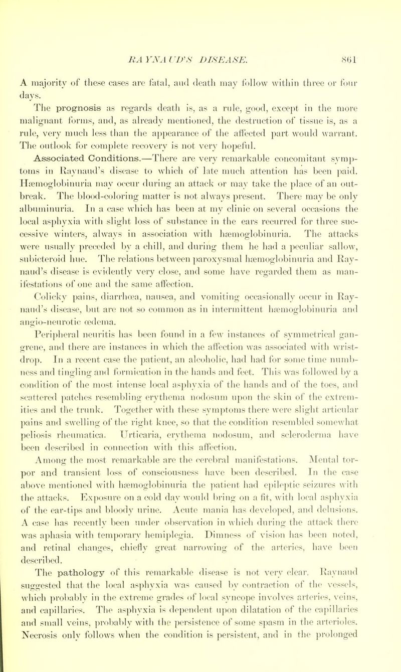 BA VA\i rD\S DISEASE. 861- A majority of tliese cases are fatal, and death may follow within three or four days. The prog-nosis as regards death is, as a rule, good, except in the more malignant forms, and, as already mentioned, the destruction of tissue is, as a rule, very much less than the a])pearance of the affected part would wan-ant. The outlook for com[)lete recovery is not very hopeful. Associated Conditions.—There are very remarkable concomitant svmp- toms in Raynaud's disease to which of late much attention has been jiaid. Hfemoglol)inuria may occur during an attack or may take the place of an out- break. The blo(xl-coloring matter is not always present. There may be only albuminuria. In a case which has been at my clinic on several occasions the local asphyxia with slight loss of substance in the ears recurred for three suc- cessive winters, always in association with hsemoglobinuria. The attacks were usually preceded by a chill, and during them he had a peculiar sallow, snbicten/id hue. The I'elations between paroxysmal luemoglobinuria and Ray- naud's disease is evidently very close, and some have regarded them as man- ifestations of one and the same affection. Colicky pains, diarrhcea, nausea, and vomiting occasionally occur in Ray- naud's disease, but are not so common as in intermittent liaMuoglobinuria and angio-neurotic oedema. Periplieral neuritis has been found in a few instances of symmetrical gan- grene, and there are instances in which the affection was associated with wrist- dro}). In a recent case the patient, an alcoholic, had had for some time numb- ness and tingling and formication in the hands and feet. This was followed by a condition of the most intense local asphyxia of the hands and of the toes, and scattered ]iatches resembling erythema nf)dosum upon the skin of the extrem- ities and the trunk. Together with these symptoms there were slight articular pains and swelling of the right knee, so that the condition resembled somewhat peliosis rheumatica. Urticaria, erythema nodosum, and scleroderma have been described in connection with this affection. Among the most remarkable are the cerebral manifestations. Mental tor- por and transient loss of consciousness have been described. In the case above mentioned with hremoglobinuria the ]iatient had epileptic seizures with the attacks. Exposure on a cold day would bring on a fit, with local asphyxia of the ear-tips and l)loody urine. Acute mania has developed, and dehisions. A case has recently been under ol)servation in win'ch during the attack there was aphasia with temporary hemiplegia. Dimness of vision has l)een noted, and retinal changes, chiefly great narniwing of the arteries, have been descril)ed. The patholog-y of this remarkalile disease is not very clear. Raynaud suggested that the local asphyxia was caused bv contraction of the vessels, which ])rol)ably in the extreme grades of local syncope involves arteries, veins, and capillaries. The asphyxia is dependent upon dilatation of the cajiillaries and small veins, ])robal)ly with the persistence of some spasm in the arterioles. Necrosis onlv follows when the condition is persistent, and in the pirolonged